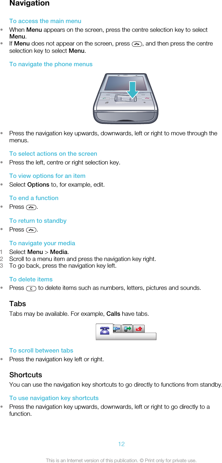 NavigationTo access the main menu•When Menu appears on the screen, press the centre selection key to selectMenu.•If Menu does not appear on the screen, press  , and then press the centreselection key to select Menu.To navigate the phone menus•Press the navigation key upwards, downwards, left or right to move through themenus.To select actions on the screen•Press the left, centre or right selection key.To view options for an item•Select Options to, for example, edit.To end a function•Press  .To return to standby•Press  .To navigate your media1Select Menu &gt; Media.2Scroll to a menu item and press the navigation key right.3To go back, press the navigation key left.To delete items•Press   to delete items such as numbers, letters, pictures and sounds.TabsTabs may be available. For example, Calls have tabs.To scroll between tabs•Press the navigation key left or right.ShortcutsYou can use the navigation key shortcuts to go directly to functions from standby.To use navigation key shortcuts•Press the navigation key upwards, downwards, left or right to go directly to afunction.12This is an Internet version of this publication. © Print only for private use.