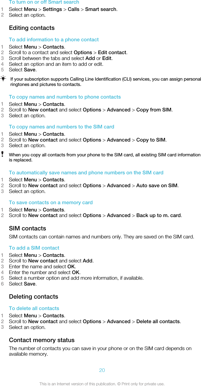To turn on or off Smart search1Select Menu &gt; Settings &gt; Calls &gt; Smart search.2Select an option.Editing contactsTo add information to a phone contact1Select Menu &gt; Contacts.2Scroll to a contact and select Options &gt; Edit contact.3Scroll between the tabs and select Add or Edit.4Select an option and an item to add or edit.5Select Save.If your subscription supports Calling Line Identification (CLI) services, you can assign personalringtones and pictures to contacts.To copy names and numbers to phone contacts1Select Menu &gt; Contacts.2Scroll to New contact and select Options &gt; Advanced &gt; Copy from SIM.3Select an option.To copy names and numbers to the SIM card1Select Menu &gt; Contacts.2Scroll to New contact and select Options &gt; Advanced &gt; Copy to SIM.3Select an option.When you copy all contacts from your phone to the SIM card, all existing SIM card informationis replaced.To automatically save names and phone numbers on the SIM card1Select Menu &gt; Contacts.2Scroll to New contact and select Options &gt; Advanced &gt; Auto save on SIM.3Select an option.To save contacts on a memory card1Select Menu &gt; Contacts.2Scroll to New contact and select Options &gt; Advanced &gt; Back up to m. card.SIM contactsSIM contacts can contain names and numbers only. They are saved on the SIM card.To add a SIM contact1Select Menu &gt; Contacts.2Scroll to New contact and select Add.3Enter the name and select OK.4Enter the number and select OK.5Select a number option and add more information, if available.6Select Save.Deleting contactsTo delete all contacts1Select Menu &gt; Contacts.2Scroll to New contact and select Options &gt; Advanced &gt; Delete all contacts.3Select an option.Contact memory statusThe number of contacts you can save in your phone or on the SIM card depends onavailable memory.20This is an Internet version of this publication. © Print only for private use.