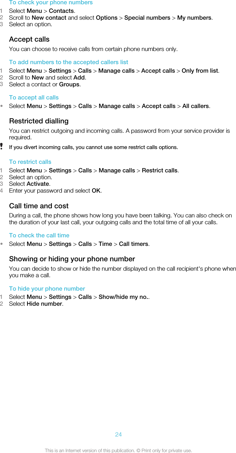 To check your phone numbers1Select Menu &gt; Contacts.2Scroll to New contact and select Options &gt; Special numbers &gt; My numbers.3Select an option.Accept callsYou can choose to receive calls from certain phone numbers only.To add numbers to the accepted callers list1Select Menu &gt; Settings &gt; Calls &gt; Manage calls &gt; Accept calls &gt; Only from list.2Scroll to New and select Add.3Select a contact or Groups.To accept all calls•Select Menu &gt; Settings &gt; Calls &gt; Manage calls &gt; Accept calls &gt; All callers.Restricted diallingYou can restrict outgoing and incoming calls. A password from your service provider isrequired.If you divert incoming calls, you cannot use some restrict calls options.To restrict calls1Select Menu &gt; Settings &gt; Calls &gt; Manage calls &gt; Restrict calls.2Select an option.3Select Activate.4Enter your password and select OK.Call time and costDuring a call, the phone shows how long you have been talking. You can also check onthe duration of your last call, your outgoing calls and the total time of all your calls.To check the call time•Select Menu &gt; Settings &gt; Calls &gt; Time &gt; Call timers.Showing or hiding your phone numberYou can decide to show or hide the number displayed on the call recipient&apos;s phone whenyou make a call.To hide your phone number1Select Menu &gt; Settings &gt; Calls &gt; Show/hide my no..2Select Hide number.24This is an Internet version of this publication. © Print only for private use.