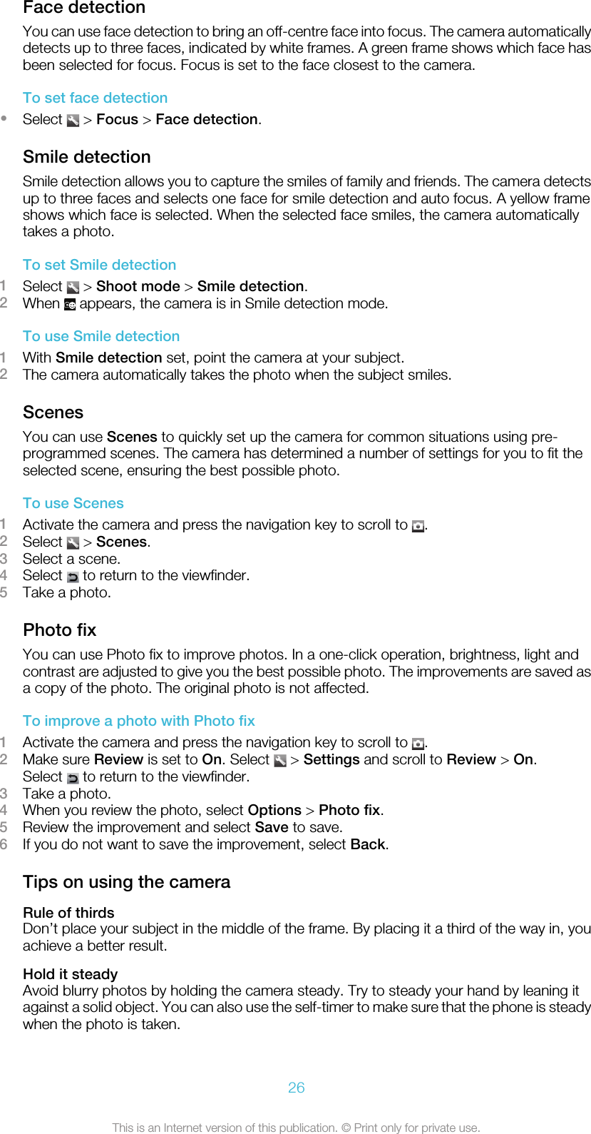 Face detectionYou can use face detection to bring an off-centre face into focus. The camera automaticallydetects up to three faces, indicated by white frames. A green frame shows which face hasbeen selected for focus. Focus is set to the face closest to the camera.To set face detection•Select   &gt; Focus &gt; Face detection.Smile detectionSmile detection allows you to capture the smiles of family and friends. The camera detectsup to three faces and selects one face for smile detection and auto focus. A yellow frameshows which face is selected. When the selected face smiles, the camera automaticallytakes a photo.To set Smile detection1Select   &gt; Shoot mode &gt; Smile detection.2When   appears, the camera is in Smile detection mode.To use Smile detection1With Smile detection set, point the camera at your subject.2The camera automatically takes the photo when the subject smiles.ScenesYou can use Scenes to quickly set up the camera for common situations using pre-programmed scenes. The camera has determined a number of settings for you to fit theselected scene, ensuring the best possible photo.To use Scenes1Activate the camera and press the navigation key to scroll to  .2Select   &gt; Scenes.3Select a scene.4Select   to return to the viewfinder.5Take a photo.Photo fixYou can use Photo fix to improve photos. In a one-click operation, brightness, light andcontrast are adjusted to give you the best possible photo. The improvements are saved asa copy of the photo. The original photo is not affected.To improve a photo with Photo fix1Activate the camera and press the navigation key to scroll to  .2Make sure Review is set to On. Select   &gt; Settings and scroll to Review &gt; On.Select   to return to the viewfinder.3Take a photo.4When you review the photo, select Options &gt; Photo fix.5Review the improvement and select Save to save.6If you do not want to save the improvement, select Back.Tips on using the cameraRule of thirdsDon’t place your subject in the middle of the frame. By placing it a third of the way in, youachieve a better result.Hold it steadyAvoid blurry photos by holding the camera steady. Try to steady your hand by leaning itagainst a solid object. You can also use the self-timer to make sure that the phone is steadywhen the photo is taken.26This is an Internet version of this publication. © Print only for private use.