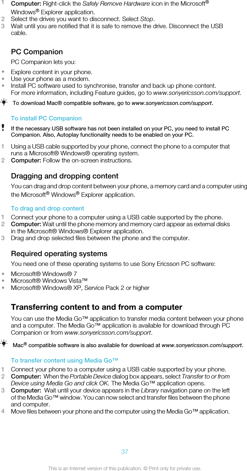 1Computer: Right-click the Safely Remove Hardware icon in the Microsoft®Windows® Explorer application.2Select the drives you want to disconnect. Select Stop.3Wait until you are notified that it is safe to remove the drive. Disconnect the USBcable.PC CompanionPC Companion lets you:•Explore content in your phone.•Use your phone as a modem.•Install PC software used to synchronise, transfer and back up phone content.For more information, including Feature guides, go to www.sonyericsson.com/support.To download Mac® compatible software, go to www.sonyericsson.com/support.To install PC CompanionIf the necessary USB software has not been installed on your PC, you need to install PCCompanion. Also, Autoplay functionality needs to be enabled on your PC.1Using a USB cable supported by your phone, connect the phone to a computer thatruns a Microsoft® Windows® operating system.2Computer: Follow the on-screen instructions.Dragging and dropping contentYou can drag and drop content between your phone, a memory card and a computer usingthe Microsoft® Windows® Explorer application.To drag and drop content1Connect your phone to a computer using a USB cable supported by the phone.2Computer: Wait until the phone memory and memory card appear as external disksin the Microsoft® Windows® Explorer application.3Drag and drop selected files between the phone and the computer.Required operating systemsYou need one of these operating systems to use Sony Ericsson PC software:•Microsoft® Windows® 7•Microsoft® Windows Vista™•Microsoft® Windows® XP, Service Pack 2 or higherTransferring content to and from a computerYou can use the Media Go™ application to transfer media content between your phoneand a computer. The Media Go™ application is available for download through PCCompanion or from www.sonyericsson.com/support.Mac® compatible software is also available for download at www.sonyericsson.com/support.To transfer content using Media Go™1Connect your phone to a computer using a USB cable supported by your phone.2Computer:  When the Portable Device dialog box appears, select Transfer to or fromDevice using Media Go and click OK. The Media Go™ application opens.3Computer:  Wait until your device appears in the Library navigation pane on the leftof the Media Go™ window. You can now select and transfer files between the phoneand computer.4Move files between your phone and the computer using the Media Go™ application.37This is an Internet version of this publication. © Print only for private use.