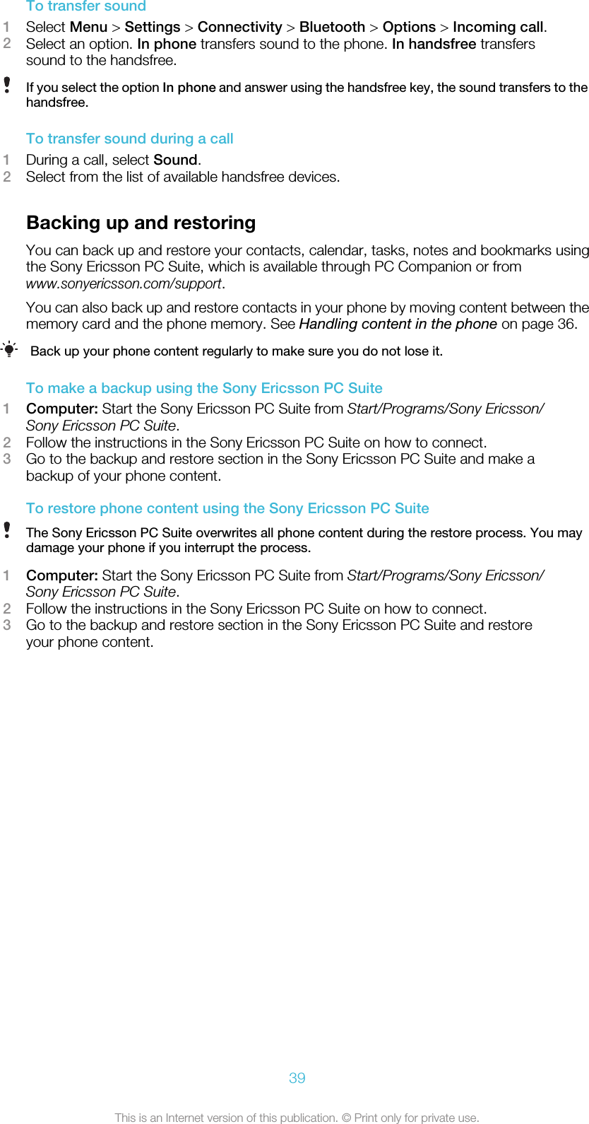 To transfer sound1Select Menu &gt; Settings &gt; Connectivity &gt; Bluetooth &gt; Options &gt; Incoming call.2Select an option. In phone transfers sound to the phone. In handsfree transferssound to the handsfree.If you select the option In phone and answer using the handsfree key, the sound transfers to thehandsfree.To transfer sound during a call1During a call, select Sound.2Select from the list of available handsfree devices.Backing up and restoringYou can back up and restore your contacts, calendar, tasks, notes and bookmarks usingthe Sony Ericsson PC Suite, which is available through PC Companion or fromwww.sonyericsson.com/support.You can also back up and restore contacts in your phone by moving content between thememory card and the phone memory. See Handling content in the phone on page 36.Back up your phone content regularly to make sure you do not lose it.To make a backup using the Sony Ericsson PC Suite1Computer: Start the Sony Ericsson PC Suite from Start/Programs/Sony Ericsson/Sony Ericsson PC Suite.2Follow the instructions in the Sony Ericsson PC Suite on how to connect.3Go to the backup and restore section in the Sony Ericsson PC Suite and make abackup of your phone content.To restore phone content using the Sony Ericsson PC SuiteThe Sony Ericsson PC Suite overwrites all phone content during the restore process. You maydamage your phone if you interrupt the process.1Computer: Start the Sony Ericsson PC Suite from Start/Programs/Sony Ericsson/Sony Ericsson PC Suite.2Follow the instructions in the Sony Ericsson PC Suite on how to connect.3Go to the backup and restore section in the Sony Ericsson PC Suite and restoreyour phone content.39This is an Internet version of this publication. © Print only for private use.