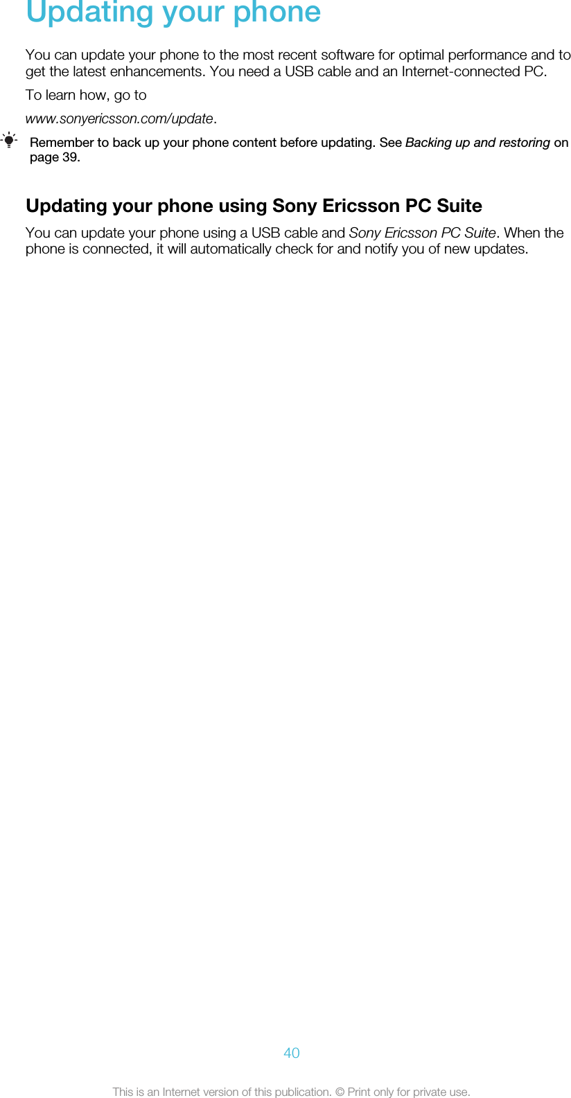 Updating your phoneYou can update your phone to the most recent software for optimal performance and toget the latest enhancements. You need a USB cable and an Internet-connected PC.To learn how, go towww.sonyericsson.com/update.Remember to back up your phone content before updating. See Backing up and restoring onpage 39.Updating your phone using Sony Ericsson PC SuiteYou can update your phone using a USB cable and Sony Ericsson PC Suite. When thephone is connected, it will automatically check for and notify you of new updates.40This is an Internet version of this publication. © Print only for private use.