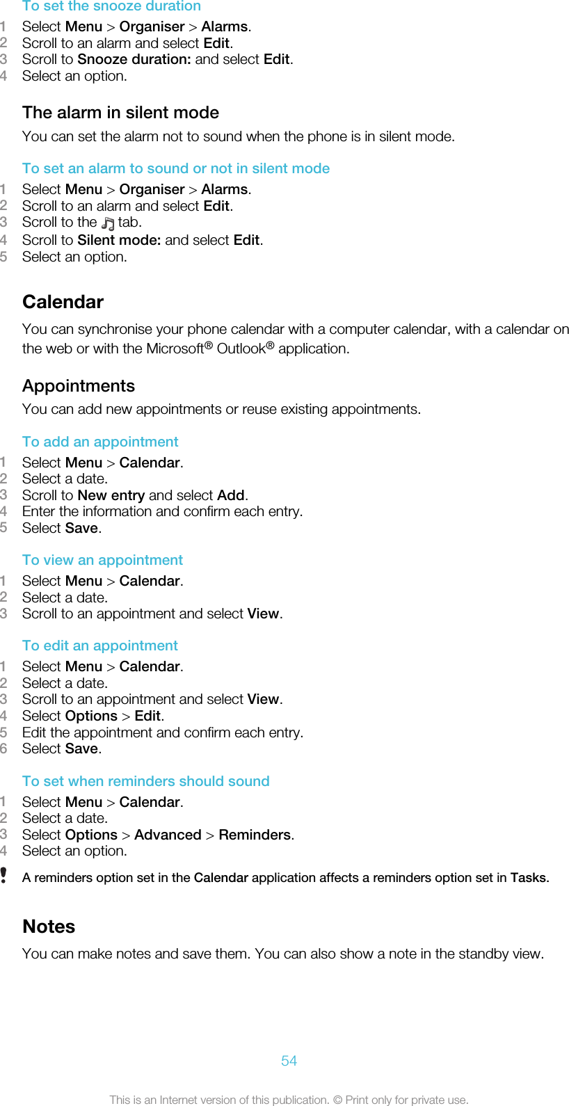 To set the snooze duration1Select Menu &gt; Organiser &gt; Alarms.2Scroll to an alarm and select Edit.3Scroll to Snooze duration: and select Edit.4Select an option.The alarm in silent modeYou can set the alarm not to sound when the phone is in silent mode.To set an alarm to sound or not in silent mode1Select Menu &gt; Organiser &gt; Alarms.2Scroll to an alarm and select Edit.3Scroll to the   tab.4Scroll to Silent mode: and select Edit.5Select an option.CalendarYou can synchronise your phone calendar with a computer calendar, with a calendar onthe web or with the Microsoft® Outlook® application.AppointmentsYou can add new appointments or reuse existing appointments.To add an appointment1Select Menu &gt; Calendar.2Select a date.3Scroll to New entry and select Add.4Enter the information and confirm each entry.5Select Save.To view an appointment1Select Menu &gt; Calendar.2Select a date.3Scroll to an appointment and select View.To edit an appointment1Select Menu &gt; Calendar.2Select a date.3Scroll to an appointment and select View.4Select Options &gt; Edit.5Edit the appointment and confirm each entry.6Select Save.To set when reminders should sound1Select Menu &gt; Calendar.2Select a date.3Select Options &gt; Advanced &gt; Reminders.4Select an option.A reminders option set in the Calendar application affects a reminders option set in Tasks.NotesYou can make notes and save them. You can also show a note in the standby view.54This is an Internet version of this publication. © Print only for private use.
