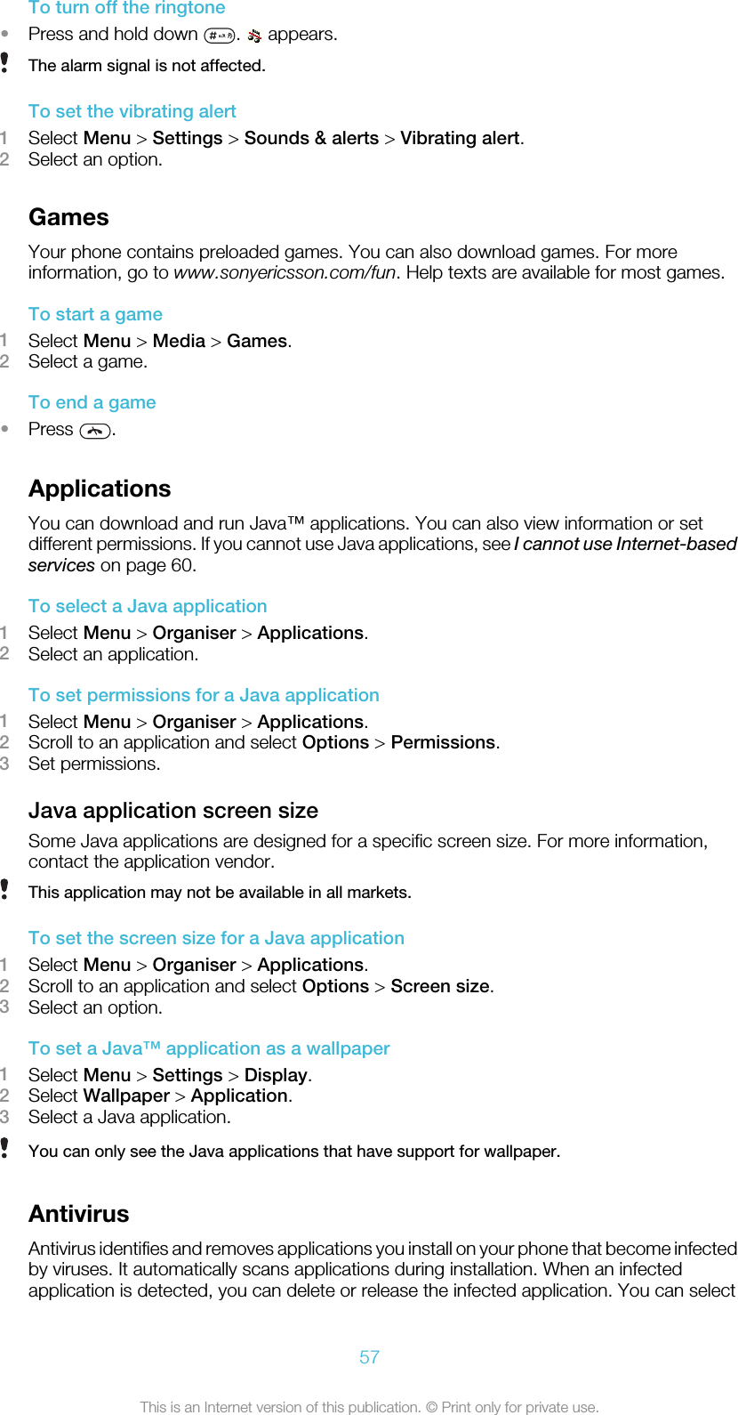 To turn off the ringtone•Press and hold down  .   appears.The alarm signal is not affected.To set the vibrating alert1Select Menu &gt; Settings &gt; Sounds &amp; alerts &gt; Vibrating alert.2Select an option.GamesYour phone contains preloaded games. You can also download games. For moreinformation, go to www.sonyericsson.com/fun. Help texts are available for most games.To start a game1Select Menu &gt; Media &gt; Games.2Select a game.To end a game•Press  .ApplicationsYou can download and run Java™ applications. You can also view information or setdifferent permissions. If you cannot use Java applications, see I cannot use Internet-basedservices on page 60.To select a Java application1Select Menu &gt; Organiser &gt; Applications.2Select an application.To set permissions for a Java application1Select Menu &gt; Organiser &gt; Applications.2Scroll to an application and select Options &gt; Permissions.3Set permissions.Java application screen sizeSome Java applications are designed for a specific screen size. For more information,contact the application vendor.This application may not be available in all markets.To set the screen size for a Java application1Select Menu &gt; Organiser &gt; Applications.2Scroll to an application and select Options &gt; Screen size.3Select an option.To set a Java™ application as a wallpaper1Select Menu &gt; Settings &gt; Display.2Select Wallpaper &gt; Application.3Select a Java application.You can only see the Java applications that have support for wallpaper.AntivirusAntivirus identifies and removes applications you install on your phone that become infectedby viruses. It automatically scans applications during installation. When an infectedapplication is detected, you can delete or release the infected application. You can select57This is an Internet version of this publication. © Print only for private use.