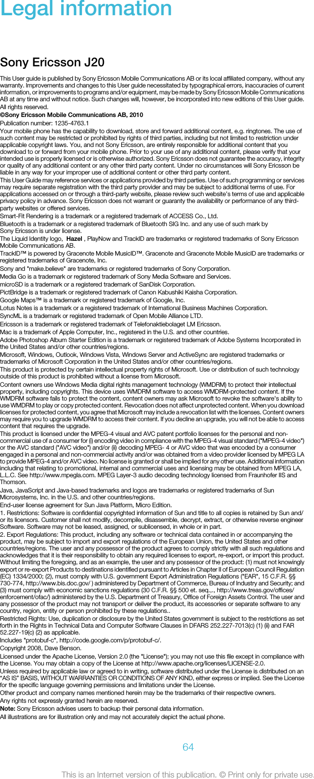 Legal informationSony Ericsson J20This User guide is published by Sony Ericsson Mobile Communications AB or its local affiliated company, without anywarranty. Improvements and changes to this User guide necessitated by typographical errors, inaccuracies of currentinformation, or improvements to programs and/or equipment, may be made by Sony Ericsson Mobile CommunicationsAB at any time and without notice. Such changes will, however, be incorporated into new editions of this User guide.All rights reserved.©Sony Ericsson Mobile Communications AB, 2010Publication number: 1235-4763.1Your mobile phone has the capability to download, store and forward additional content, e.g. ringtones. The use ofsuch content may be restricted or prohibited by rights of third parties, including but not limited to restriction underapplicable copyright laws. You, and not Sony Ericsson, are entirely responsible for additional content that youdownload to or forward from your mobile phone. Prior to your use of any additional content, please verify that yourintended use is properly licensed or is otherwise authorized. Sony Ericsson does not guarantee the accuracy, integrityor quality of any additional content or any other third party content. Under no circumstances will Sony Ericsson beliable in any way for your improper use of additional content or other third party content.This User Guide may reference services or applications provided by third parties. Use of such programming or servicesmay require separate registration with the third party provider and may be subject to additional terms of use. Forapplications accessed on or through a third-party website, please review such website’s terms of use and applicableprivacy policy in advance. Sony Ericsson does not warrant or guaranty the availability or performance of any third-party websites or offered services.Smart-Fit Rendering is a trademark or a registered trademark of ACCESS Co., Ltd.Bluetooth is a trademark or a registered trademark of Bluetooth SIG Inc. and any use of such mark bySony Ericsson is under license.The Liquid Identity logo,  Hazel , PlayNow and TrackID are trademarks or registered trademarks of Sony EricssonMobile Communications AB.TrackID™ is powered by Gracenote Mobile MusicID™. Gracenote and Gracenote Mobile MusicID are trademarks orregistered trademarks of Gracenote, Inc.Sony and &quot;make.believe&quot; are trademarks or registered trademarks of Sony Corporation.Media Go is a trademark or registered trademark of Sony Media Software and Services.microSD is a trademark or a registered trademark of SanDisk Corporation.PictBridge is a trademark or registered trademark of Canon Kabushiki Kaisha Corporation.Google Maps™ is a trademark or registered trademark of Google, Inc.Lotus Notes is a trademark or a registered trademark of International Business Machines Corporation.SyncML is a trademark or registered trademark of Open Mobile Alliance LTD.Ericsson is a trademark or registered trademark of Telefonaktiebolaget LM Ericsson.Mac is a trademark of Apple Computer, Inc., registered in the U.S. and other countries.Adobe Photoshop Album Starter Edition is a trademark or registered trademark of Adobe Systems Incorporated inthe United States and/or other countries/regions.Microsoft, Windows, Outlook, Windows Vista, Windows Server and ActiveSync are registered trademarks ortrademarks of Microsoft Corporation in the United States and/or other countries/regions.This product is protected by certain intellectual property rights of Microsoft. Use or distribution of such technologyoutside of this product is prohibited without a license from Microsoft.Content owners use Windows Media digital rights management technology (WMDRM) to protect their intellectualproperty, including copyrights. This device uses WMDRM software to access WMDRM-protected content. If theWMDRM software fails to protect the content, content owners may ask Microsoft to revoke the software&apos;s ability touse WMDRM to play or copy protected content. Revocation does not affect unprotected content. When you downloadlicenses for protected content, you agree that Microsoft may include a revocation list with the licenses. Content ownersmay require you to upgrade WMDRM to access their content. If you decline an upgrade, you will not be able to accesscontent that requires the upgrade.This product is licensed under the MPEG-4 visual and AVC patent portfolio licenses for the personal and non-commercial use of a consumer for (i) encoding video in compliance with the MPEG-4 visual standard (&quot;MPEG-4 video&quot;)or the AVC standard (&quot;AVC video&quot;) and/or (ii) decoding MPEG- 4 or AVC video that was encoded by a consumerengaged in a personal and non-commercial activity and/or was obtained from a video provider licensed by MPEG LAto provide MPEG-4 and/or AVC video. No license is granted or shall be implied for any other use. Additional informationincluding that relating to promotional, internal and commercial uses and licensing may be obtained from MPEG LA,L.L.C. See http://www.mpegla.com. MPEG Layer-3 audio decoding technology licensed from Fraunhofer IIS andThomson.Java, JavaScript and Java-based trademarks and logos are trademarks or registered trademarks of SunMicrosystems, Inc. in the U.S. and other countries/regions.End-user license agreement for Sun Java Platform, Micro Edition.1. Restrictions: Software is confidential copyrighted information of Sun and title to all copies is retained by Sun and/or its licensors. Customer shall not modify, decompile, disassemble, decrypt, extract, or otherwise reverse engineerSoftware. Software may not be leased, assigned, or sublicensed, in whole or in part.2. Export Regulations: This product, including any software or technical data contained in or accompanying theproduct, may be subject to import and export regulations of the European Union, the United States and othercountries/regions. The user and any possessor of the product agrees to comply strictly with all such regulations andacknowledges that it is their responsibility to obtain any required licenses to export, re-export, or import this product.Without limiting the foregoing, and as an example, the user and any possessor of the product: (1) must not knowinglyexport or re-export Products to destinations identified pursuant to Articles in Chapter II of European Council Regulation(EC) 1334/2000; (2), must comply with U.S. government Export Administration Regulations (&quot;EAR&quot;, 15 C.F.R. §§730-774, http://www.bis.doc.gov/ ) administered by Department of Commerce, Bureau of Industry and Security; and(3) must comply with economic sanctions regulations (30 C.F.R. §§ 500 et. seq.,., http://www.treas.gov/offices/enforcement/ofac/) administered by the U.S. Department of Treasury, Office of Foreign Assets Control. The user andany possessor of the product may not transport or deliver the product, its accessories or separate software to anycountry, region, entity or person prohibited by these regulations..Restricted Rights: Use, duplication or disclosure by the United States government is subject to the restrictions as setforth in the Rights in Technical Data and Computer Software Clauses in DFARS 252.227-7013(c) (1) (ii) and FAR52.227-19(c) (2) as applicable.Includes &quot;protobuf-c&quot;, http://code.google.com/p/protobuf-c/.Copyright 2008, Dave Benson.Licensed under the Apache License, Version 2.0 (the &quot;License&quot;); you may not use this file except in compliance withthe License. You may obtain a copy of the License at http://www.apache.org/licenses/LICENSE-2.0.Unless required by applicable law or agreed to in writing, software distributed under the License is distributed on an“AS IS” BASIS, WITHOUT WARRANTIES OR CONDITIONS OF ANY KIND, either express or implied. See the Licensefor the specific language governing permissions and limitations under the License.Other product and company names mentioned herein may be the trademarks of their respective owners.Any rights not expressly granted herein are reserved.Note: Sony Ericsson advises users to backup their personal data information.All illustrations are for illustration only and may not accurately depict the actual phone.64This is an Internet version of this publication. © Print only for private use.