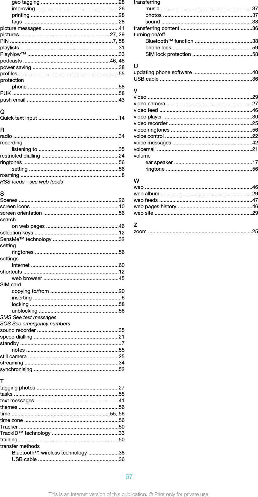 geo tagging .....................................................28improving .........................................................26printing ............................................................28tags ..................................................................28picture messages ....................................................41pictures ..............................................................27, 29PIN .......................................................................7, 58playlists ....................................................................31PlayNow™ ...............................................................33podcasts ............................................................46, 48power saving ...........................................................38profiles .....................................................................55protectionphone ..............................................................58PUK .........................................................................58push email ...............................................................43QQuick text input .......................................................14Rradio ........................................................................34recordinglistening to .......................................................35restricted dialling .....................................................24ringtones ..................................................................56setting ..............................................................56roaming .....................................................................8RSS feeds - see web feedsSScenes .....................................................................26screen icons ............................................................10screen orientation ....................................................56searchon web pages ..................................................46selection keys ..........................................................12SensMe™ technology .............................................32settingringtones .........................................................56settingsInternet ............................................................60shortcuts .................................................................12web browser ....................................................45SIM cardcopying to/from ...............................................20inserting .............................................................6locking .............................................................58unblocking .......................................................58SMS See text messagesSOS See emergency numberssound recorder ........................................................35speed dialling ..........................................................21standby ......................................................................7notes ................................................................55still camera ..............................................................25streaming .................................................................34synchronising ..........................................................52Ttagging photos ........................................................27tasks ........................................................................55text messages .........................................................41themes .....................................................................56time ....................................................................55, 56time zone .................................................................56Tracker ....................................................................50TrackID™ technology ..............................................33training .....................................................................50transfer methodsBluetooth™ wireless technology .....................38USB cable .......................................................36transferringmusic ...............................................................37photos .............................................................37sound ..............................................................38transferring content .................................................36turning on/offBluetooth™ function .......................................38phone lock .......................................................59SIM lock protection .........................................58Uupdating phone software ........................................40USB cable ...............................................................36Vvideo ........................................................................29video camera ...........................................................27video feed ................................................................46video player .............................................................30video recorder .........................................................25video ringtones ........................................................56voice control ............................................................22voice messages .......................................................42voicemail .................................................................21volumeear speaker ......................................................17ringtone ...........................................................56Wweb ..........................................................................46web album ...............................................................29web feeds ................................................................47web pages history ...................................................46web site ...................................................................29Zzoom ........................................................................2567This is an Internet version of this publication. © Print only for private use.