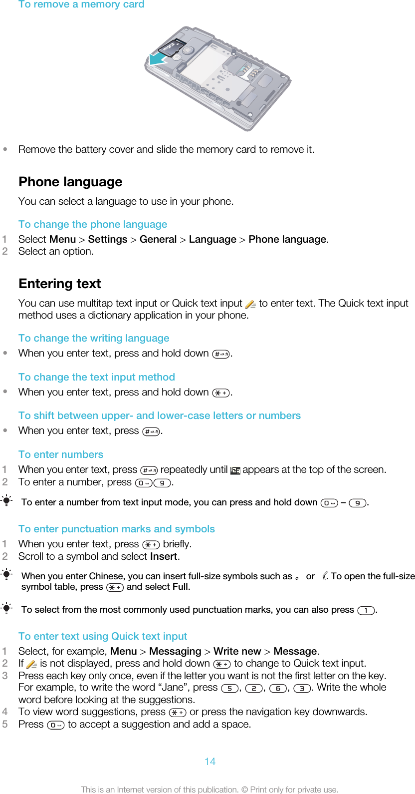 To remove a memory card•Remove the battery cover and slide the memory card to remove it.Phone languageYou can select a language to use in your phone.To change the phone language1Select Menu &gt; Settings &gt; General &gt; Language &gt; Phone language.2Select an option.Entering textYou can use multitap text input or Quick text input   to enter text. The Quick text inputmethod uses a dictionary application in your phone.To change the writing language•When you enter text, press and hold down  .To change the text input method•When you enter text, press and hold down  .To shift between upper- and lower-case letters or numbers•When you enter text, press  .To enter numbers1When you enter text, press   repeatedly until   appears at the top of the screen.2To enter a number, press  .To enter a number from text input mode, you can press and hold down   –  .To enter punctuation marks and symbols1When you enter text, press   briefly.2Scroll to a symbol and select Insert.When you enter Chinese, you can insert full-size symbols such as 。 or 《. To open the full-sizesymbol table, press   and select Full.To select from the most commonly used punctuation marks, you can also press  .To enter text using Quick text input1Select, for example, Menu &gt; Messaging &gt; Write new &gt; Message.2If   is not displayed, press and hold down   to change to Quick text input.3Press each key only once, even if the letter you want is not the first letter on the key.For example, to write the word “Jane”, press  ,  ,  ,  . Write the wholeword before looking at the suggestions.4To view word suggestions, press   or press the navigation key downwards.5Press   to accept a suggestion and add a space.14This is an Internet version of this publication. © Print only for private use.