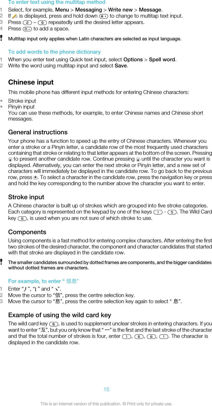 To enter text using the multitap method1Select, for example, Menu &gt; Messaging &gt; Write new &gt; Message.2If   is displayed, press and hold down   to change to multitap text input.3Press   –   repeatedly until the desired letter appears.4Press   to add a space.Multitap input only applies when Latin characters are selected as input language.To add words to the phone dictionary1When you enter text using Quick text input, select Options &gt; Spell word.2Write the word using multitap input and select Save.Chinese inputThis mobile phone has different input methods for entering Chinese characters:•Stroke input•Pinyin inputYou can use these methods, for example, to enter Chinese names and Chinese shortmessages.General instructionsYour phone has a function to speed up the entry of Chinese characters. Whenever youenter a stroke or a Pinyin letter, a candidate row of the most frequently used characterscontaining that stroke or relating to that letter appears at the bottom of the screen. Pressing to present another candidate row. Continue pressing   until the character you want isdisplayed. Alternatively, you can enter the next stroke or Pinyin letter, and a new set ofcharacters will immediately be displayed in the candidate row. To go back to the previousrow, press  . To select a character in the candidate row, press the navigation key or pressand hold the key corresponding to the number above the character you want to enter.Stroke inputA Chinese character is built up of strokes which are grouped into five stroke categories.Each category is represented on the keypad by one of the keys   -  . The Wild Cardkey  , is used when you are not sure of which stroke to use.ComponentsUsing components is a fast method for entering complex characters. After entering the firsttwo strokes of the desired character, the component and character candidates that startedwith that stroke are displayed in the candidate row.The smaller candidates surrounded by dotted frames are components, and the bigger candidateswithout dotted frames are characters.For example, to enter “ 信息”1Enter “  ”, “  ” and “  ”.2Move the cursor to “信”, press the centre selection key.3Move the cursor to “息”, press the centre selection key again to select “ 息”.Example of using the wild card keyThe wild card key  , is used to supplement unclear strokes in entering characters. If youwant to enter “互”, but you only know that “ 一” is the first and the last stroke of the characterand that the total number of strokes is four, enter  ,  ,  ,  . The character isdisplayed in the candidate row.15This is an Internet version of this publication. © Print only for private use.
