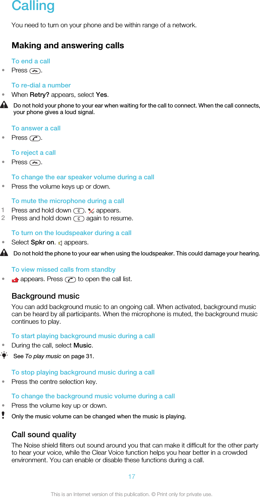 CallingYou need to turn on your phone and be within range of a network.Making and answering callsTo end a call•Press  .To re-dial a number•When Retry? appears, select Yes.Do not hold your phone to your ear when waiting for the call to connect. When the call connects,your phone gives a loud signal.To answer a call•Press  .To reject a call•Press  .To change the ear speaker volume during a call•Press the volume keys up or down.To mute the microphone during a call1Press and hold down  .   appears.2Press and hold down   again to resume.To turn on the loudspeaker during a call•Select Spkr on.   appears.Do not hold the phone to your ear when using the loudspeaker. This could damage your hearing.To view missed calls from standby• appears. Press   to open the call list.Background musicYou can add background music to an ongoing call. When activated, background musiccan be heard by all participants. When the microphone is muted, the background musiccontinues to play.To start playing background music during a call•During the call, select Music.See To play music on page 31.To stop playing background music during a call•Press the centre selection key.To change the background music volume during a call•Press the volume key up or down.Only the music volume can be changed when the music is playing.Call sound qualityThe Noise shield filters out sound around you that can make it difficult for the other partyto hear your voice, while the Clear Voice function helps you hear better in a crowdedenvironment. You can enable or disable these functions during a call.17This is an Internet version of this publication. © Print only for private use.