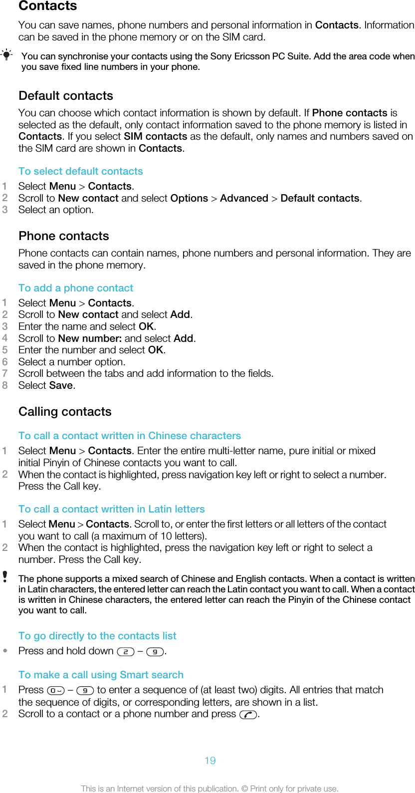 ContactsYou can save names, phone numbers and personal information in Contacts. Informationcan be saved in the phone memory or on the SIM card.You can synchronise your contacts using the Sony Ericsson PC Suite. Add the area code whenyou save fixed line numbers in your phone.Default contactsYou can choose which contact information is shown by default. If Phone contacts isselected as the default, only contact information saved to the phone memory is listed inContacts. If you select SIM contacts as the default, only names and numbers saved onthe SIM card are shown in Contacts.To select default contacts1Select Menu &gt; Contacts.2Scroll to New contact and select Options &gt; Advanced &gt; Default contacts.3Select an option.Phone contactsPhone contacts can contain names, phone numbers and personal information. They aresaved in the phone memory.To add a phone contact1Select Menu &gt; Contacts.2Scroll to New contact and select Add.3Enter the name and select OK.4Scroll to New number: and select Add.5Enter the number and select OK.6Select a number option.7Scroll between the tabs and add information to the fields.8Select Save.Calling contactsTo call a contact written in Chinese characters1Select Menu &gt; Contacts. Enter the entire multi-letter name, pure initial or mixedinitial Pinyin of Chinese contacts you want to call.2When the contact is highlighted, press navigation key left or right to select a number.Press the Call key.To call a contact written in Latin letters1Select Menu &gt; Contacts. Scroll to, or enter the first letters or all letters of the contactyou want to call (a maximum of 10 letters).2When the contact is highlighted, press the navigation key left or right to select anumber. Press the Call key.The phone supports a mixed search of Chinese and English contacts. When a contact is writtenin Latin characters, the entered letter can reach the Latin contact you want to call. When a contactis written in Chinese characters, the entered letter can reach the Pinyin of the Chinese contactyou want to call.To go directly to the contacts list•Press and hold down   –  .To make a call using Smart search1Press   –   to enter a sequence of (at least two) digits. All entries that matchthe sequence of digits, or corresponding letters, are shown in a list.2Scroll to a contact or a phone number and press  .19This is an Internet version of this publication. © Print only for private use.