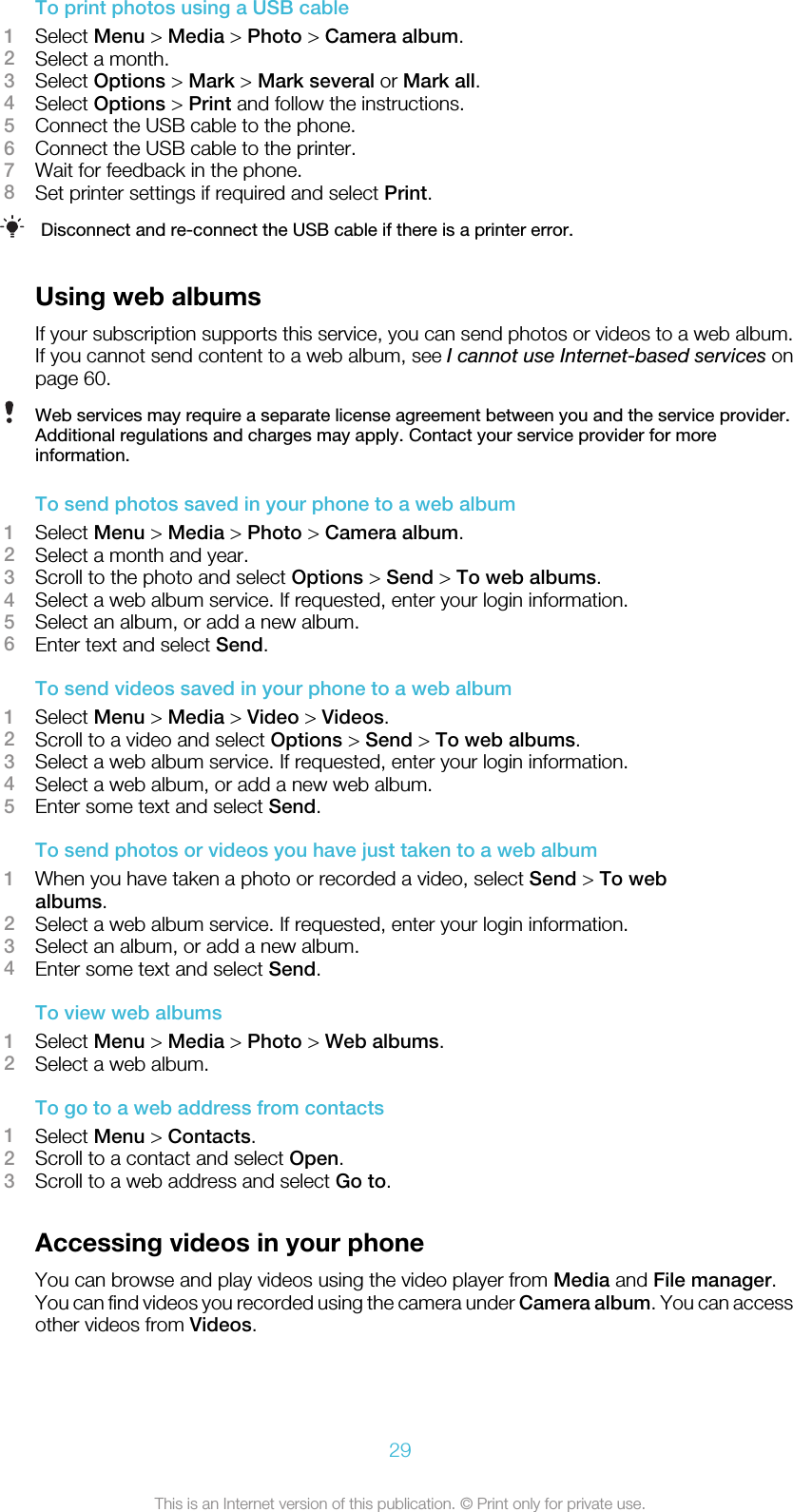 To print photos using a USB cable1Select Menu &gt; Media &gt; Photo &gt; Camera album.2Select a month.3Select Options &gt; Mark &gt; Mark several or Mark all.4Select Options &gt; Print and follow the instructions.5Connect the USB cable to the phone.6Connect the USB cable to the printer.7Wait for feedback in the phone.8Set printer settings if required and select Print.Disconnect and re-connect the USB cable if there is a printer error.Using web albumsIf your subscription supports this service, you can send photos or videos to a web album.If you cannot send content to a web album, see I cannot use Internet-based services onpage 60.Web services may require a separate license agreement between you and the service provider.Additional regulations and charges may apply. Contact your service provider for moreinformation.To send photos saved in your phone to a web album1Select Menu &gt; Media &gt; Photo &gt; Camera album.2Select a month and year.3Scroll to the photo and select Options &gt; Send &gt; To web albums.4Select a web album service. If requested, enter your login information.5Select an album, or add a new album.6Enter text and select Send.To send videos saved in your phone to a web album1Select Menu &gt; Media &gt; Video &gt; Videos.2Scroll to a video and select Options &gt; Send &gt; To web albums.3Select a web album service. If requested, enter your login information.4Select a web album, or add a new web album.5Enter some text and select Send.To send photos or videos you have just taken to a web album1When you have taken a photo or recorded a video, select Send &gt; To webalbums.2Select a web album service. If requested, enter your login information.3Select an album, or add a new album.4Enter some text and select Send.To view web albums1Select Menu &gt; Media &gt; Photo &gt; Web albums.2Select a web album.To go to a web address from contacts1Select Menu &gt; Contacts.2Scroll to a contact and select Open.3Scroll to a web address and select Go to.Accessing videos in your phoneYou can browse and play videos using the video player from Media and File manager.You can find videos you recorded using the camera under Camera album. You can accessother videos from Videos.29This is an Internet version of this publication. © Print only for private use.