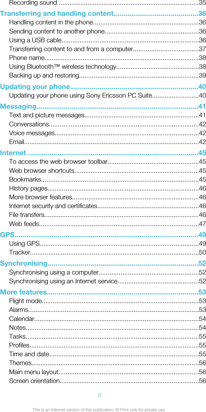 Recording sound ..............................................................................35Transferring and handling content...........................................36Handling content in the phone..........................................................36Sending content to another phone....................................................36Using a USB cable............................................................................36Transferring content to and from a computer....................................37Phone name.....................................................................................38Using Bluetooth™ wireless technology..............................................38Backing up and restoring..................................................................39Updating your phone.................................................................40Updating your phone using Sony Ericsson PC Suite..........................40Messaging...................................................................................41Text and picture messages...............................................................41Conversations...................................................................................42Voice messages................................................................................42Email.................................................................................................42Internet .......................................................................................45To access the web browser toolbar..................................................45Web browser shortcuts.....................................................................45Bookmarks.......................................................................................45History pages....................................................................................46More browser features......................................................................46Internet security and certificates........................................................46File transfers......................................................................................46Web feeds........................................................................................47GPS..............................................................................................49Using GPS........................................................................................49Tracker.............................................................................................50Synchronising.............................................................................52Synchronising using a computer.......................................................52Synchronising using an Internet service.............................................52More features.............................................................................53Flight mode.......................................................................................53Alarms..............................................................................................53Calendar...........................................................................................54Notes................................................................................................54Tasks................................................................................................55Profiles..............................................................................................55Time and date...................................................................................55Themes.............................................................................................56Main menu layout..............................................................................56Screen orientation.............................................................................563This is an Internet version of this publication. © Print only for private use.