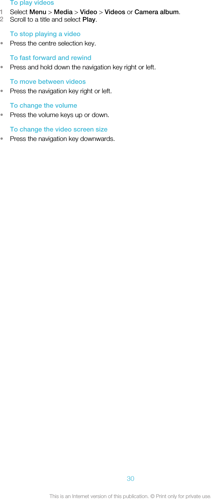 To play videos1Select Menu &gt; Media &gt; Video &gt; Videos or Camera album.2Scroll to a title and select Play.To stop playing a video•Press the centre selection key.To fast forward and rewind•Press and hold down the navigation key right or left.To move between videos•Press the navigation key right or left.To change the volume•Press the volume keys up or down.To change the video screen size•Press the navigation key downwards.30This is an Internet version of this publication. © Print only for private use.