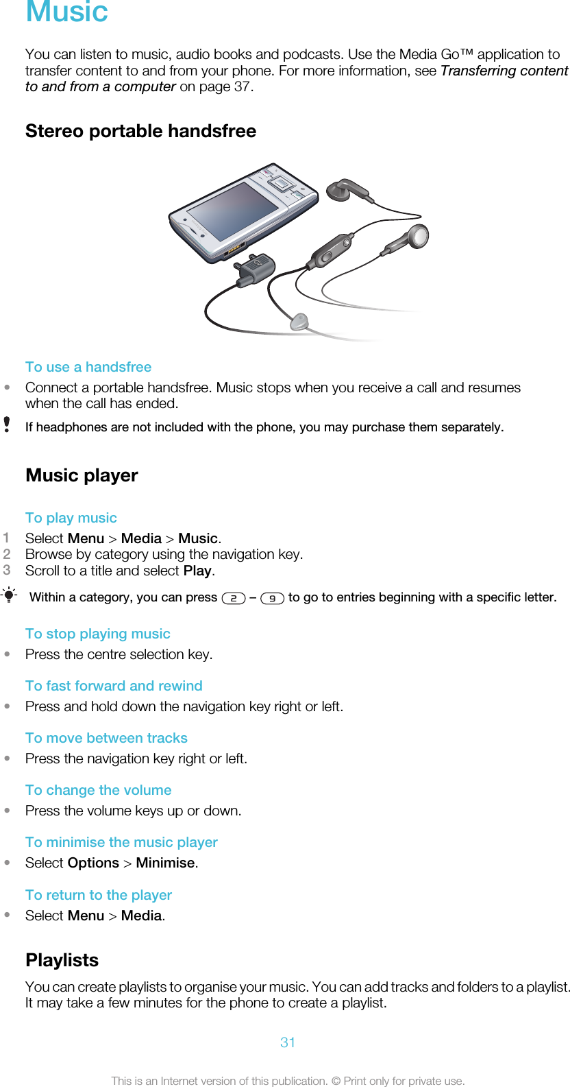 MusicYou can listen to music, audio books and podcasts. Use the Media Go™ application totransfer content to and from your phone. For more information, see Transferring contentto and from a computer on page 37.Stereo portable handsfreeTo use a handsfree•Connect a portable handsfree. Music stops when you receive a call and resumeswhen the call has ended.If headphones are not included with the phone, you may purchase them separately.Music playerTo play music1Select Menu &gt; Media &gt; Music.2Browse by category using the navigation key.3Scroll to a title and select Play.Within a category, you can press   –   to go to entries beginning with a specific letter.To stop playing music•Press the centre selection key.To fast forward and rewind•Press and hold down the navigation key right or left.To move between tracks•Press the navigation key right or left.To change the volume•Press the volume keys up or down.To minimise the music player•Select Options &gt; Minimise.To return to the player•Select Menu &gt; Media.PlaylistsYou can create playlists to organise your music. You can add tracks and folders to a playlist.It may take a few minutes for the phone to create a playlist.31This is an Internet version of this publication. © Print only for private use.