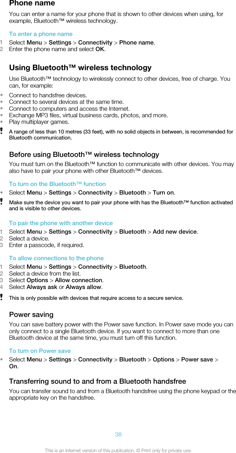 Phone nameYou can enter a name for your phone that is shown to other devices when using, forexample, Bluetooth™ wireless technology.To enter a phone name1Select Menu &gt; Settings &gt; Connectivity &gt; Phone name.2Enter the phone name and select OK.Using Bluetooth™ wireless technologyUse Bluetooth™ technology to wirelessly connect to other devices, free of charge. Youcan, for example:•Connect to handsfree devices.•Connect to several devices at the same time.•Connect to computers and access the Internet.•Exchange MP3 files, virtual business cards, photos, and more.•Play multiplayer games.A range of less than 10 metres (33 feet), with no solid objects in between, is recommended forBluetooth communication.Before using Bluetooth™ wireless technologyYou must turn on the Bluetooth™ function to communicate with other devices. You mayalso have to pair your phone with other Bluetooth™ devices.To turn on the Bluetooth™ function•Select Menu &gt; Settings &gt; Connectivity &gt; Bluetooth &gt; Turn on.Make sure the device you want to pair your phone with has the Bluetooth™ function activatedand is visible to other devices.To pair the phone with another device1Select Menu &gt; Settings &gt; Connectivity &gt; Bluetooth &gt; Add new device.2Select a device.3Enter a passcode, if required.To allow connections to the phone1Select Menu &gt; Settings &gt; Connectivity &gt; Bluetooth.2Select a device from the list.3Select Options &gt; Allow connection.4Select Always ask or Always allow.This is only possible with devices that require access to a secure service.Power savingYou can save battery power with the Power save function. In Power save mode you canonly connect to a single Bluetooth device. If you want to connect to more than oneBluetooth device at the same time, you must turn off this function.To turn on Power save•Select Menu &gt; Settings &gt; Connectivity &gt; Bluetooth &gt; Options &gt; Power save &gt;On.Transferring sound to and from a Bluetooth handsfreeYou can transfer sound to and from a Bluetooth handsfree using the phone keypad or theappropriate key on the handsfree.38This is an Internet version of this publication. © Print only for private use.