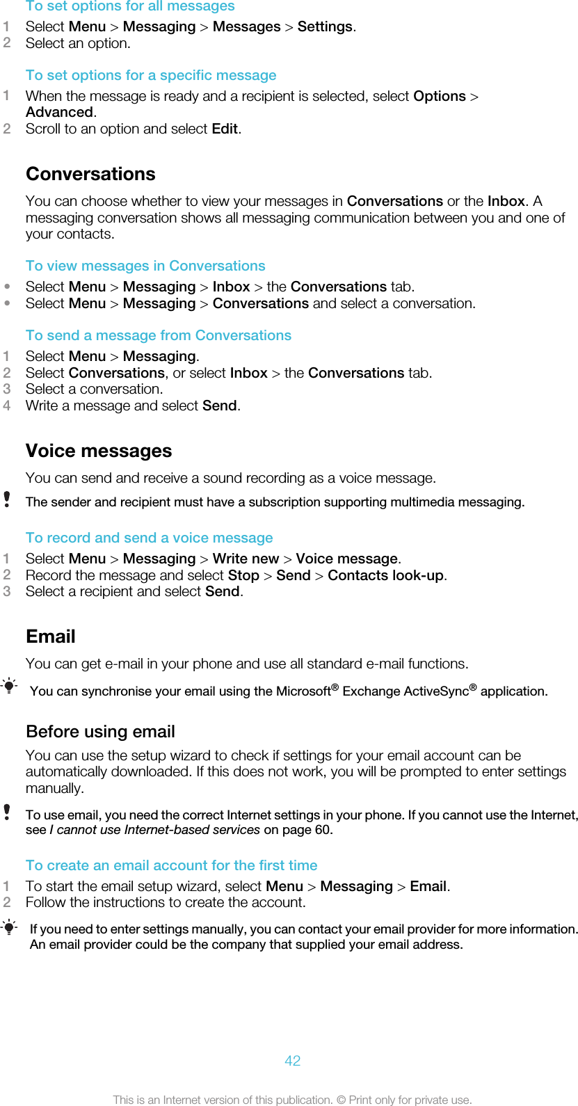 To set options for all messages1Select Menu &gt; Messaging &gt; Messages &gt; Settings.2Select an option.To set options for a specific message1When the message is ready and a recipient is selected, select Options &gt;Advanced.2Scroll to an option and select Edit.ConversationsYou can choose whether to view your messages in Conversations or the Inbox. Amessaging conversation shows all messaging communication between you and one ofyour contacts.To view messages in Conversations•Select Menu &gt; Messaging &gt; Inbox &gt; the Conversations tab.•Select Menu &gt; Messaging &gt; Conversations and select a conversation.To send a message from Conversations1Select Menu &gt; Messaging.2Select Conversations, or select Inbox &gt; the Conversations tab.3Select a conversation.4Write a message and select Send.Voice messagesYou can send and receive a sound recording as a voice message.The sender and recipient must have a subscription supporting multimedia messaging.To record and send a voice message1Select Menu &gt; Messaging &gt; Write new &gt; Voice message.2Record the message and select Stop &gt; Send &gt; Contacts look-up.3Select a recipient and select Send.EmailYou can get e-mail in your phone and use all standard e-mail functions.You can synchronise your email using the Microsoft® Exchange ActiveSync® application.Before using emailYou can use the setup wizard to check if settings for your email account can beautomatically downloaded. If this does not work, you will be prompted to enter settingsmanually.To use email, you need the correct Internet settings in your phone. If you cannot use the Internet,see I cannot use Internet-based services on page 60.To create an email account for the first time1To start the email setup wizard, select Menu &gt; Messaging &gt; Email.2Follow the instructions to create the account.If you need to enter settings manually, you can contact your email provider for more information.An email provider could be the company that supplied your email address.42This is an Internet version of this publication. © Print only for private use.