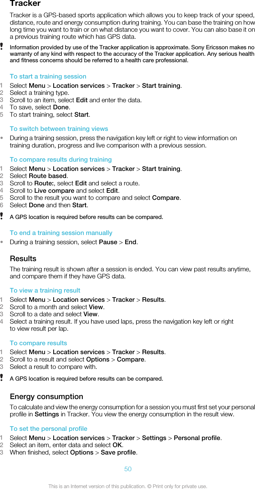 TrackerTracker is a GPS-based sports application which allows you to keep track of your speed,distance, route and energy consumption during training. You can base the training on howlong time you want to train or on what distance you want to cover. You can also base it ona previous training route which has GPS data.Information provided by use of the Tracker application is approximate. Sony Ericsson makes nowarranty of any kind with respect to the accuracy of the Tracker application. Any serious healthand fitness concerns should be referred to a health care professional.To start a training session1Select Menu &gt; Location services &gt; Tracker &gt; Start training.2Select a training type.3Scroll to an item, select Edit and enter the data.4To save, select Done.5To start training, select Start.To switch between training views•During a training session, press the navigation key left or right to view information ontraining duration, progress and live comparison with a previous session.To compare results during training1Select Menu &gt; Location services &gt; Tracker &gt; Start training.2Select Route based.3Scroll to Route:, select Edit and select a route.4Scroll to Live compare and select Edit.5Scroll to the result you want to compare and select Compare.6Select Done and then Start.A GPS location is required before results can be compared.To end a training session manually•During a training session, select Pause &gt; End.ResultsThe training result is shown after a session is ended. You can view past results anytime,and compare them if they have GPS data.To view a training result1Select Menu &gt; Location services &gt; Tracker &gt; Results.2Scroll to a month and select View.3Scroll to a date and select View.4Select a training result. If you have used laps, press the navigation key left or rightto view result per lap.To compare results1Select Menu &gt; Location services &gt; Tracker &gt; Results.2Scroll to a result and select Options &gt; Compare.3Select a result to compare with.A GPS location is required before results can be compared.Energy consumptionTo calculate and view the energy consumption for a session you must first set your personalprofile in Settings in Tracker. You view the energy consumption in the result view.To set the personal profile1Select Menu &gt; Location services &gt; Tracker &gt; Settings &gt; Personal profile.2Select an item, enter data and select OK.3When finished, select Options &gt; Save profile.50This is an Internet version of this publication. © Print only for private use.