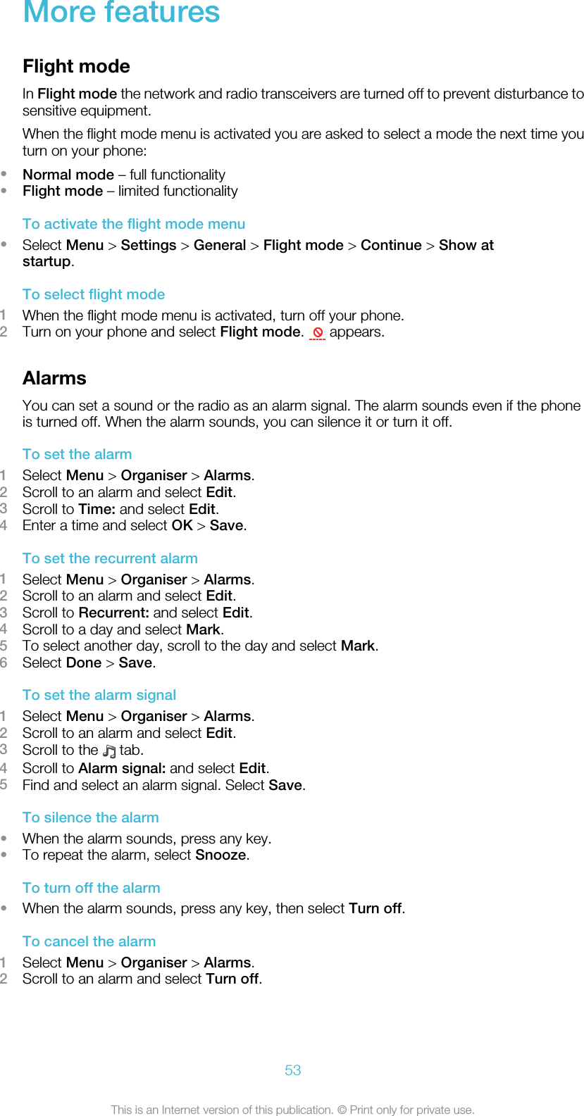 More featuresFlight modeIn Flight mode the network and radio transceivers are turned off to prevent disturbance tosensitive equipment.When the flight mode menu is activated you are asked to select a mode the next time youturn on your phone:•Normal mode – full functionality•Flight mode – limited functionalityTo activate the flight mode menu•Select Menu &gt; Settings &gt; General &gt; Flight mode &gt; Continue &gt; Show atstartup.To select flight mode1When the flight mode menu is activated, turn off your phone.2Turn on your phone and select Flight mode.   appears.AlarmsYou can set a sound or the radio as an alarm signal. The alarm sounds even if the phoneis turned off. When the alarm sounds, you can silence it or turn it off.To set the alarm1Select Menu &gt; Organiser &gt; Alarms.2Scroll to an alarm and select Edit.3Scroll to Time: and select Edit.4Enter a time and select OK &gt; Save.To set the recurrent alarm1Select Menu &gt; Organiser &gt; Alarms.2Scroll to an alarm and select Edit.3Scroll to Recurrent: and select Edit.4Scroll to a day and select Mark.5To select another day, scroll to the day and select Mark.6Select Done &gt; Save.To set the alarm signal1Select Menu &gt; Organiser &gt; Alarms.2Scroll to an alarm and select Edit.3Scroll to the   tab.4Scroll to Alarm signal: and select Edit.5Find and select an alarm signal. Select Save.To silence the alarm•When the alarm sounds, press any key.•To repeat the alarm, select Snooze.To turn off the alarm•When the alarm sounds, press any key, then select Turn off.To cancel the alarm1Select Menu &gt; Organiser &gt; Alarms.2Scroll to an alarm and select Turn off.53This is an Internet version of this publication. © Print only for private use.