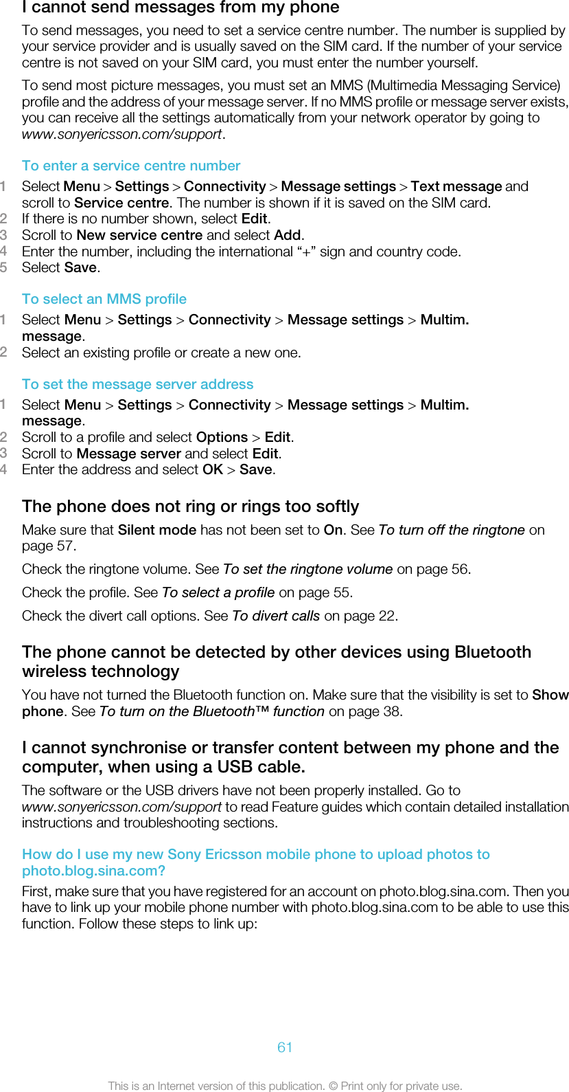 I cannot send messages from my phoneTo send messages, you need to set a service centre number. The number is supplied byyour service provider and is usually saved on the SIM card. If the number of your servicecentre is not saved on your SIM card, you must enter the number yourself.To send most picture messages, you must set an MMS (Multimedia Messaging Service)profile and the address of your message server. If no MMS profile or message server exists,you can receive all the settings automatically from your network operator by going towww.sonyericsson.com/support.To enter a service centre number1Select Menu &gt; Settings &gt; Connectivity &gt; Message settings &gt; Text message andscroll to Service centre. The number is shown if it is saved on the SIM card.2If there is no number shown, select Edit.3Scroll to New service centre and select Add.4Enter the number, including the international “+” sign and country code.5Select Save.To select an MMS profile1Select Menu &gt; Settings &gt; Connectivity &gt; Message settings &gt; Multim.message.2Select an existing profile or create a new one.To set the message server address1Select Menu &gt; Settings &gt; Connectivity &gt; Message settings &gt; Multim.message.2Scroll to a profile and select Options &gt; Edit.3Scroll to Message server and select Edit.4Enter the address and select OK &gt; Save.The phone does not ring or rings too softlyMake sure that Silent mode has not been set to On. See To turn off the ringtone onpage 57.Check the ringtone volume. See To set the ringtone volume on page 56.Check the profile. See To select a profile on page 55.Check the divert call options. See To divert calls on page 22.The phone cannot be detected by other devices using Bluetoothwireless technologyYou have not turned the Bluetooth function on. Make sure that the visibility is set to Showphone. See To turn on the Bluetooth™ function on page 38.I cannot synchronise or transfer content between my phone and thecomputer, when using a USB cable.The software or the USB drivers have not been properly installed. Go towww.sonyericsson.com/support to read Feature guides which contain detailed installationinstructions and troubleshooting sections.How do I use my new Sony Ericsson mobile phone to upload photos tophoto.blog.sina.com?First, make sure that you have registered for an account on photo.blog.sina.com. Then youhave to link up your mobile phone number with photo.blog.sina.com to be able to use thisfunction. Follow these steps to link up:61This is an Internet version of this publication. © Print only for private use.