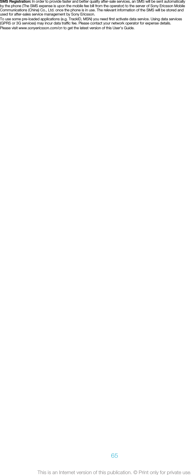 SMS Registration: In order to provide faster and better quality after-sale services, an SMS will be sent automaticallyby the phone (The SMS expense is upon the mobile fee bill from the operator) to the server of Sony Ericsson MobileCommunications (China) Co., Ltd. once the phone is in use. The relevant information of the SMS will be stored andused for after-sales service management by Sony Ericsson.To use some pre-loaded applications (e.g. TrackID, MSN) you need first activate data service. Using data services(GPRS or 3G services) may incur data traffic fee. Please contact your network operator for expense details.Please visit www.sonyericsson.com/cn to get the latest version of this User&apos;s Guide.65This is an Internet version of this publication. © Print only for private use.