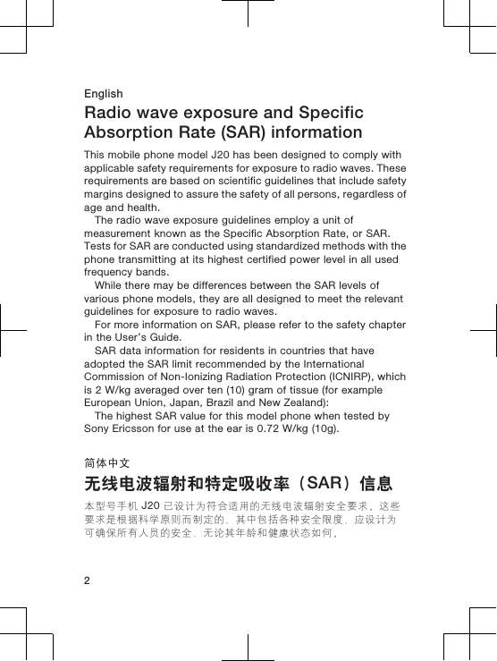 EnglishRadio wave exposure and SpecificAbsorption Rate (SAR) informationThis mobile phone model J20 has been designed to comply withapplicable safety requirements for exposure to radio waves. Theserequirements are based on scientific guidelines that include safetymargins designed to assure the safety of all persons, regardless ofage and health.The radio wave exposure guidelines employ a unit ofmeasurement known as the Specific Absorption Rate, or SAR.Tests for SAR are conducted using standardized methods with thephone transmitting at its highest certified power level in all usedfrequency bands.While there may be differences between the SAR levels ofvarious phone models, they are all designed to meet the relevantguidelines for exposure to radio waves.For more information on SAR, please refer to the safety chapterin the User’s Guide.SAR data information for residents in countries that haveadopted the SAR limit recommended by the InternationalCommission of Non-Ionizing Radiation Protection (ICNIRP), whichis 2 W/kg averaged over ten (10) gram of tissue (for exampleEuropean Union, Japan, Brazil and New Zealand):The highest SAR value for this model phone when tested bySony Ericsson for use at the ear is 0.72 W/kg (10g).简体中文无线电波辐射和特定吸收率（SAR）信息本型号手机 J20 已设计为符合适用的无线电波辐射安全要求。这些要求是根据科学原则而制定的，其中包括各种安全限度，应设计为可确保所有人员的安全，无论其年龄和健康状态如何。2