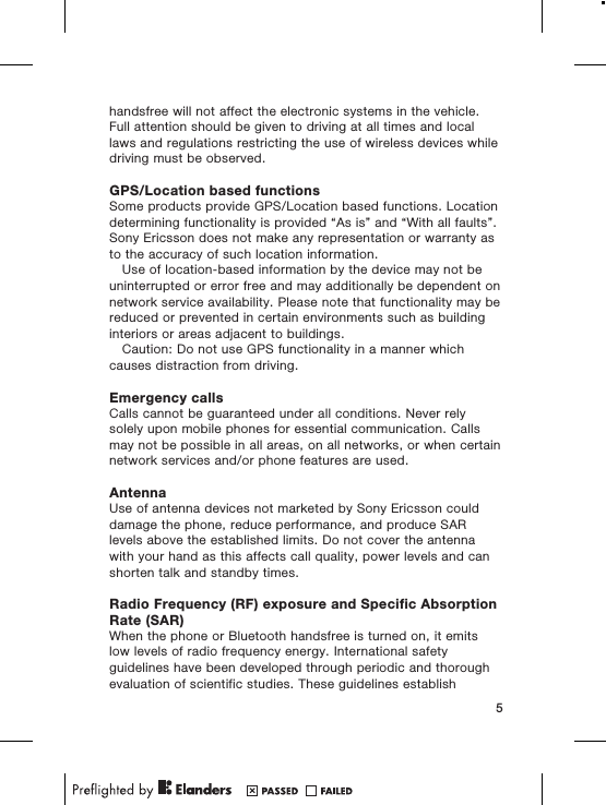 handsfree will not affect the electronic systems in the vehicle.Full attention should be given to driving at all times and locallaws and regulations restricting the use of wireless devices whiledriving must be observed.GPS/Location based functionsSome products provide GPS/Location based functions. Locationdetermining functionality is provided “As is” and “With all faults”.Sony Ericsson does not make any representation or warranty asto the accuracy of such location information.Use of location-based information by the device may not beuninterrupted or error free and may additionally be dependent onnetwork service availability. Please note that functionality may bereduced or prevented in certain environments such as buildinginteriors or areas adjacent to buildings.Caution: Do not use GPS functionality in a manner whichcauses distraction from driving.Emergency callsCalls cannot be guaranteed under all conditions. Never relysolely upon mobile phones for essential communication. Callsmay not be possible in all areas, on all networks, or when certainnetwork services and/or phone features are used.AntennaUse of antenna devices not marketed by Sony Ericsson coulddamage the phone, reduce performance, and produce SARlevels above the established limits. Do not cover the antennawith your hand as this affects call quality, power levels and canshorten talk and standby times.Radio Frequency (RF) exposure and Specific AbsorptionRate (SAR)When the phone or Bluetooth handsfree is turned on, it emitslow levels of radio frequency energy. International safetyguidelines have been developed through periodic and thoroughevaluation of scientific studies. These guidelines establish5