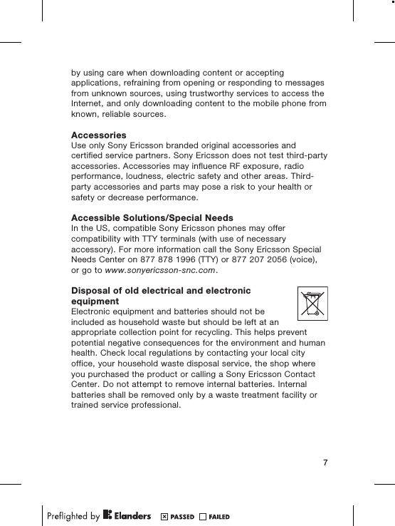 by using care when downloading content or acceptingapplications, refraining from opening or responding to messagesfrom unknown sources, using trustworthy services to access theInternet, and only downloading content to the mobile phone fromknown, reliable sources.AccessoriesUse only Sony Ericsson branded original accessories andcertified service partners. Sony Ericsson does not test third-partyaccessories. Accessories may influence RF exposure, radioperformance, loudness, electric safety and other areas. Third-party accessories and parts may pose a risk to your health orsafety or decrease performance.Accessible Solutions/Special NeedsIn the US, compatible Sony Ericsson phones may offercompatibility with TTY terminals (with use of necessaryaccessory). For more information call the Sony Ericsson SpecialNeeds Center on 877 878 1996 (TTY) or 877 207 2056 (voice),or go to www.sonyericsson-snc.com.Disposal of old electrical and electronicequipmentElectronic equipment and batteries should not beincluded as household waste but should be left at anappropriate collection point for recycling. This helps preventpotential negative consequences for the environment and humanhealth. Check local regulations by contacting your local cityoffice, your household waste disposal service, the shop whereyou purchased the product or calling a Sony Ericsson ContactCenter. Do not attempt to remove internal batteries. Internalbatteries shall be removed only by a waste treatment facility ortrained service professional.7