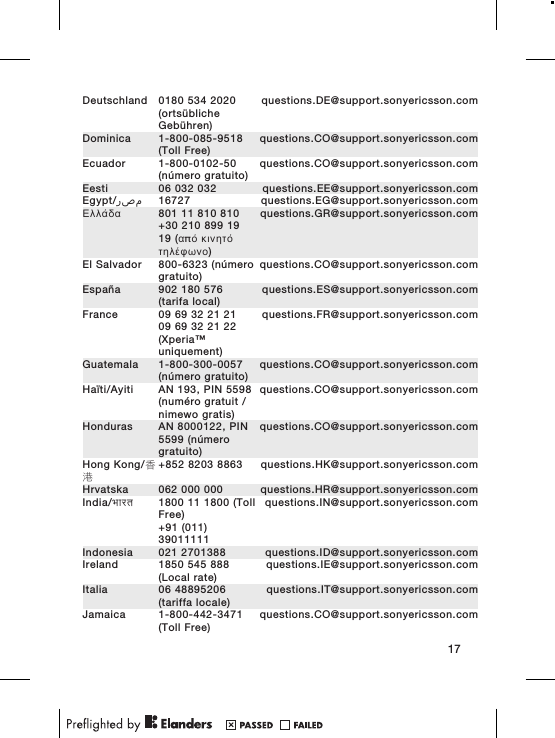 Deutschland 0180 534 2020(ortsüblicheGebühren)questions.DE@support.sonyericsson.comDominica 1-800-085-9518(Toll Free)questions.CO@support.sonyericsson.comEcuador 1-800-0102-50(número gratuito)questions.CO@support.sonyericsson.comEesti 06 032 032 questions.EE@support.sonyericsson.comEgypt/ مصر 16727 questions.EG@support.sonyericsson.comΕλλάδα 801 11 810 810+30 210 899 1919 (από κινητότηλέφωνο)questions.GR@support.sonyericsson.comEl Salvador 800-6323 (númerogratuito)questions.CO@support.sonyericsson.comEspaña 902 180 576(tarifa local)questions.ES@support.sonyericsson.comFrance 09 69 32 21 2109 69 32 21 22(Xperia™uniquement)questions.FR@support.sonyericsson.comGuatemala 1-800-300-0057(número gratuito)questions.CO@support.sonyericsson.comHaïti/Ayiti AN 193, PIN 5598(numéro gratuit /nimewo gratis)questions.CO@support.sonyericsson.comHonduras AN 8000122, PIN5599 (númerogratuito)questions.CO@support.sonyericsson.comHong Kong/香港+852 8203 8863 questions.HK@support.sonyericsson.comHrvatska 062 000 000 questions.HR@support.sonyericsson.comIndia/भारत 1800 11 1800 (TollFree)+91 (011)39011111questions.IN@support.sonyericsson.comIndonesia 021 2701388 questions.ID@support.sonyericsson.comIreland 1850 545 888(Local rate)questions.IE@support.sonyericsson.comItalia 06 48895206(tariffa locale)questions.IT@support.sonyericsson.comJamaica 1-800-442-3471(Toll Free)questions.CO@support.sonyericsson.com17