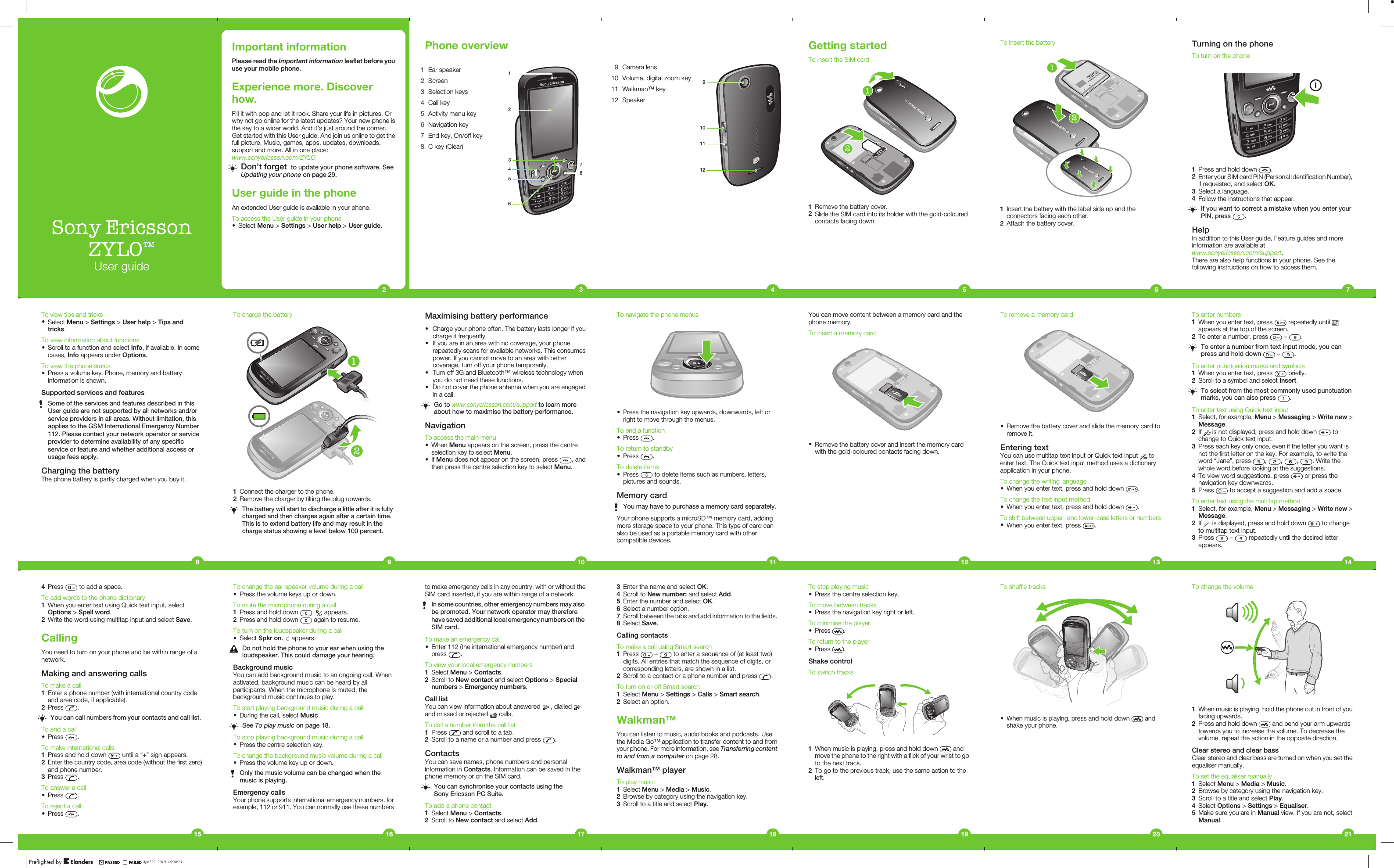 Sony EricssonZYLO™User guideImportant informationPlease read the Important information leaflet before youuse your mobile phone.Experience more. Discoverhow.Fill it with pop and let it rock. Share your life in pictures. Orwhy not go online for the latest updates? Your new phone isthe key to a wider world. And it&apos;s just around the corner.Get started with this User guide. And join us online to get thefull picture. Music, games, apps, updates, downloads,support and more. All in one place:www.sonyericsson.com/ZYLODon&apos;t forget  to update your phone software. SeeUpdating your phone on page 29.User guide in the phoneAn extended User guide is available in your phone.To access the User guide in your phone•Select Menu &gt; Settings &gt; User help &gt; User guide.2Phone overview1 Ear speaker 124536782 Screen3 Selection keys4 Call key5 Activity menu key6 Navigation key7 End key, On/off key8 C key (Clear)39 Camera lens910111210 Volume, digital zoom key11 Walkman™ key12 Speaker4Getting startedTo insert the SIM card121Remove the battery cover.2Slide the SIM card into its holder with the gold-colouredcontacts facing down.5To insert the battery211Insert the battery with the label side up and theconnectors facing each other.2Attach the battery cover.6Turning on the phoneTo turn on the phone1Press and hold down  .2Enter your SIM card PIN (Personal Identification Number),if requested, and select OK.3Select a language.4Follow the instructions that appear.If you want to correct a mistake when you enter yourPIN, press  .HelpIn addition to this User guide, Feature guides and moreinformation are available atwww.sonyericsson.com/support.There are also help functions in your phone. See thefollowing instructions on how to access them.7To enter numbers1When you enter text, press   repeatedly until appears at the top of the screen.2To enter a number, press   –  .To enter a number from text input mode, you canpress and hold down   –  .To enter punctuation marks and symbols1When you enter text, press   briefly.2Scroll to a symbol and select Insert.To select from the most commonly used punctuationmarks, you can also press  .To enter text using Quick text input1Select, for example, Menu &gt; Messaging &gt; Write new &gt;Message.2If   is not displayed, press and hold down   tochange to Quick text input.3Press each key only once, even if the letter you want isnot the first letter on the key. For example, to write theword “Jane”, press  ,  ,  ,  . Write thewhole word before looking at the suggestions.4To view word suggestions, press   or press thenavigation key downwards.5Press   to accept a suggestion and add a space.To enter text using the multitap method1Select, for example, Menu &gt; Messaging &gt; Write new &gt;Message.2If   is displayed, press and hold down   to changeto multitap text input.3Press   –   repeatedly until the desired letterappears.14To remove a memory card•Remove the battery cover and slide the memory card toremove it.Entering textYou can use multitap text input or Quick text input   toenter text. The Quick text input method uses a dictionaryapplication in your phone.To change the writing language•When you enter text, press and hold down  .To change the text input method•When you enter text, press and hold down  .To shift between upper- and lower-case letters or numbers•When you enter text, press  .13You can move content between a memory card and thephone memory.To insert a memory card•Remove the battery cover and insert the memory cardwith the gold-coloured contacts facing down.12To navigate the phone menus•Press the navigation key upwards, downwards, left orright to move through the menus.To end a function•Press  .To return to standby•Press  .To delete items•Press   to delete items such as numbers, letters,pictures and sounds.Memory cardYou may have to purchase a memory card separately.Your phone supports a microSD™ memory card, addingmore storage space to your phone. This type of card canalso be used as a portable memory card with othercompatible devices.11To charge the battery121Connect the charger to the phone.2Remove the charger by tilting the plug upwards.The battery will start to discharge a little after it is fullycharged and then charges again after a certain time.This is to extend battery life and may result in thecharge status showing a level below 100 percent.9To view tips and tricks•Select Menu &gt; Settings &gt; User help &gt; Tips andtricks.To view information about functions•Scroll to a function and select Info, if available. In somecases, Info appears under Options.To view the phone status•Press a volume key. Phone, memory and batteryinformation is shown.Supported services and featuresSome of the services and features described in thisUser guide are not supported by all networks and/orservice providers in all areas. Without limitation, thisapplies to the GSM International Emergency Number112. Please contact your network operator or serviceprovider to determine availability of any specificservice or feature and whether additional access orusage fees apply.Charging the batteryThe phone battery is partly charged when you buy it.8Maximising battery performance•Charge your phone often. The battery lasts longer if youcharge it frequently.•If you are in an area with no coverage, your phonerepeatedly scans for available networks. This consumespower. If you cannot move to an area with bettercoverage, turn off your phone temporarily.•Turn off 3G and Bluetooth™ wireless technology whenyou do not need these functions.•Do not cover the phone antenna when you are engagedin a call.Go to www.sonyericsson.com/support to learn moreabout how to maximise the battery performance.NavigationTo access the main menu•When Menu appears on the screen, press the centreselection key to select Menu.•If Menu does not appear on the screen, press  , andthen press the centre selection key to select Menu.104Press   to add a space.To add words to the phone dictionary1When you enter text using Quick text input, selectOptions &gt; Spell word.2Write the word using multitap input and select Save.CallingYou need to turn on your phone and be within range of anetwork.Making and answering callsTo make a call1Enter a phone number (with international country codeand area code, if applicable).2Press  .You can call numbers from your contacts and call list.To end a call•Press  .To make international calls1Press and hold down   until a “+” sign appears.2Enter the country code, area code (without the first zero)and phone number.3Press  .To answer a call•Press  .To reject a call•Press  .15To change the ear speaker volume during a call•Press the volume keys up or down.To mute the microphone during a call1Press and hold down  .   appears.2Press and hold down   again to resume.To turn on the loudspeaker during a call•Select Spkr on.   appears.Do not hold the phone to your ear when using theloudspeaker. This could damage your hearing.Background musicYou can add background music to an ongoing call. Whenactivated, background music can be heard by allparticipants. When the microphone is muted, thebackground music continues to play.To start playing background music during a call•During the call, select Music.See To play music on page 18.To stop playing background music during a call•Press the centre selection key.To change the background music volume during a call•Press the volume key up or down.Only the music volume can be changed when themusic is playing.Emergency callsYour phone supports international emergency numbers, forexample, 112 or 911. You can normally use these numbers16to make emergency calls in any country, with or without theSIM card inserted, if you are within range of a network.In some countries, other emergency numbers may alsobe promoted. Your network operator may thereforehave saved additional local emergency numbers on theSIM card.To make an emergency call•Enter 112 (the international emergency number) andpress  .To view your local emergency numbers1Select Menu &gt; Contacts.2Scroll to New contact and select Options &gt; Specialnumbers &gt; Emergency numbers.Call listYou can view information about answered   , dialled and missed or rejected   calls.To call a number from the call list1Press   and scroll to a tab.2Scroll to a name or a number and press  .ContactsYou can save names, phone numbers and personalinformation in Contacts. Information can be saved in thephone memory or on the SIM card.You can synchronise your contacts using theSony Ericsson PC Suite.To add a phone contact1Select Menu &gt; Contacts.2Scroll to New contact and select Add.173Enter the name and select OK.4Scroll to New number: and select Add.5Enter the number and select OK.6Select a number option.7Scroll between the tabs and add information to the fields.8Select Save.Calling contactsTo make a call using Smart search1Press   –   to enter a sequence of (at least two)digits. All entries that match the sequence of digits, orcorresponding letters, are shown in a list.2Scroll to a contact or a phone number and press  .To turn on or off Smart search1Select Menu &gt; Settings &gt; Calls &gt; Smart search.2Select an option.Walkman™You can listen to music, audio books and podcasts. Usethe Media Go™ application to transfer content to and fromyour phone. For more information, see Transferring contentto and from a computer on page 28.Walkman™ playerTo play music1Select Menu &gt; Media &gt; Music.2Browse by category using the navigation key.3Scroll to a title and select Play.18To stop playing music•Press the centre selection key.To move between tracks•Press the navigation key right or left.To minimise the player•Press  .To return to the player•Press  .Shake controlTo switch tracks1When music is playing, press and hold down   andmove the phone to the right with a flick of your wrist to goto the next track.2To go to the previous track, use the same action to theleft.19To shuffle tracks•When music is playing, press and hold down   andshake your phone.20To change the volume1When music is playing, hold the phone out in front of youfacing upwards.2Press and hold down   and bend your arm upwardstowards you to increase the volume. To decrease thevolume, repeat the action in the opposite direction.Clear stereo and clear bassClear stereo and clear bass are turned on when you set theequaliser manually.To set the equaliser manually1Select Menu &gt; Media &gt; Music.2Browse by category using the navigation key.3Scroll to a title and select Play.4Select Options &gt; Settings &gt; Equaliser.5Make sure you are in Manual view. If you are not, selectManual.21April 22, 2010  16:38:13