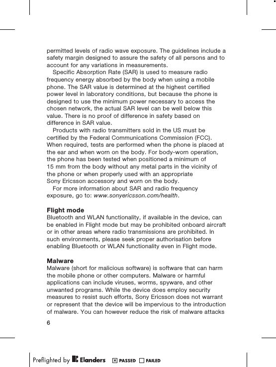 permitted levels of radio wave exposure. The guidelines include asafety margin designed to assure the safety of all persons and toaccount for any variations in measurements.Specific Absorption Rate (SAR) is used to measure radiofrequency energy absorbed by the body when using a mobilephone. The SAR value is determined at the highest certifiedpower level in laboratory conditions, but because the phone isdesigned to use the minimum power necessary to access thechosen network, the actual SAR level can be well below thisvalue. There is no proof of difference in safety based ondifference in SAR value.Products with radio transmitters sold in the US must becertified by the Federal Communications Commission (FCC).When required, tests are performed when the phone is placed atthe ear and when worn on the body. For body-worn operation,the phone has been tested when positioned a minimum of15 mm from the body without any metal parts in the vicinity ofthe phone or when properly used with an appropriateSony Ericsson accessory and worn on the body.For more information about SAR and radio frequencyexposure, go to: www.sonyericsson.com/health.Flight modeBluetooth and WLAN functionality, if available in the device, canbe enabled in Flight mode but may be prohibited onboard aircraftor in other areas where radio transmissions are prohibited. Insuch environments, please seek proper authorisation beforeenabling Bluetooth or WLAN functionality even in Flight mode.MalwareMalware (short for malicious software) is software that can harmthe mobile phone or other computers. Malware or harmfulapplications can include viruses, worms, spyware, and otherunwanted programs. While the device does employ securitymeasures to resist such efforts, Sony Ericsson does not warrantor represent that the device will be impervious to the introductionof malware. You can however reduce the risk of malware attacks6