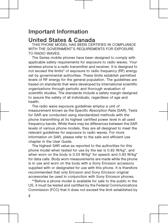 Important InformationUnited States &amp; CanadaTHIS PHONE MODEL HAS BEEN CERTIFIED IN COMPLIANCEWITH THE GOVERNMENT’S REQUIREMENTS FOR EXPOSURETO RADIO WAVES.The Series mobile phones have been designed to comply withapplicable safety requirements for exposure to radio waves. Yourwireless phone is a radio transmitter and receiver. It is designed tonot exceed the limits* of exposure to radio frequency (RF) energyset by governmental authorities. These limits establish permittedlevels of RF energy for the general population. The guidelines arebased on standards that were developed by international scientificorganizations through periodic and thorough evaluation ofscientific studies. The standards include a safety margin designedto assure the safety of all individuals, regardless of age andhealth.The radio wave exposure guidelines employ a unit ofmeasurement known as the Specific Absorption Rate (SAR). Testsfor SAR are conducted using standardized methods with thephone transmitting at its highest certified power level in all usedfrequency bands. While there may be differences between the SARlevels of various phone models, they are all designed to meet therelevant guidelines for exposure to radio waves. For moreinformation on SAR, please refer to the safe and efficient usechapter in the User Guide.The highest SAR value as reported to the authorities for thisphone model when tested for use by the ear is 0.82 W/kg*, andwhen worn on the body is 0.53 W/kg* for speech and 0.83 W/kg*for data calls. Body worn measurements are made while the phoneis in use and worn on the body with a Sony Ericsson accessorysupplied with or designated for use with this phone. It is thereforerecommended that only Ericsson and Sony Ericsson originalaccessories be used in conjunction with Sony Ericsson phones.**Before a phone model is available for sale to the public in theUS, it must be tested and certified by the Federal CommunicationsCommission (FCC) that it does not exceed the limit established by2