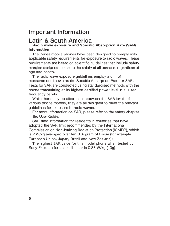 Important InformationLatin &amp; South AmericaRadio wave exposure and Specific Absorption Rate (SAR)informationThe Series mobile phones have been designed to comply withapplicable safety requirements for exposure to radio waves. Theserequirements are based on scientific guidelines that include safetymargins designed to assure the safety of all persons, regardless ofage and health.The radio wave exposure guidelines employ a unit ofmeasurement known as the Specific Absorption Rate, or SAR.Tests for SAR are conducted using standardised methods with thephone transmitting at its highest certified power level in all usedfrequency bands.While there may be differences between the SAR levels ofvarious phone models, they are all designed to meet the relevantguidelines for exposure to radio waves.For more information on SAR, please refer to the safety chapterin the User Guide.SAR data information for residents in countries that haveadopted the SAR limit recommended by the InternationalCommission on Non-Ionizing Radiation Protection (ICNIRP), whichis 2 W/kg averaged over ten (10) gram of tissue (for exampleEuropean Union, Japan, Brazil and New Zealand):The highest SAR value for this model phone when tested bySony Ericsson for use at the ear is 0.88 W/kg (10g).8