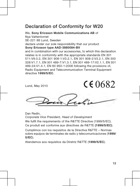 Declaration of Conformity for W20We, Sony Ericsson Mobile Communications AB ofNya VattentornetSE-221 88 Lund, Swedendeclare under our sole responsibility that our productSony Ericsson type AAD-3880084-BVand in combination with our accessories, to which this declarationrelates is in conformity with the appropriate standards EN 301511:V9.0.2, EN 301 908-1:V3.2.1, EN 301 908-2:V3.2.1, EN 300328:V1.7.1, EN 301 489-7:V1.3.1, EN 301 489-17:V2.1.1, EN 301489-24:V1.4.1, EN 60 950-1:2006 following the provisions of,Radio Equipment and Telecommunication Terminal Equipmentdirective 1999/5/EC.Lund, May 2010Dan Redin,Corporate Vice President, Head of DevelopmentWe fulfil the requirements of the R&amp;TTE Directive (1999/5/EC).Ce produit est conforme aux directives de R&amp;TTE (1999/5/EC).Cumplimos con los requisitos de la Directiva R&amp;TTE – Normassobre equipos de terminales de radio y telecomunicaciones (1999/5/EC).Atendemos aos requisitos da Diretriz R&amp;TTE (1999/5/EC).13