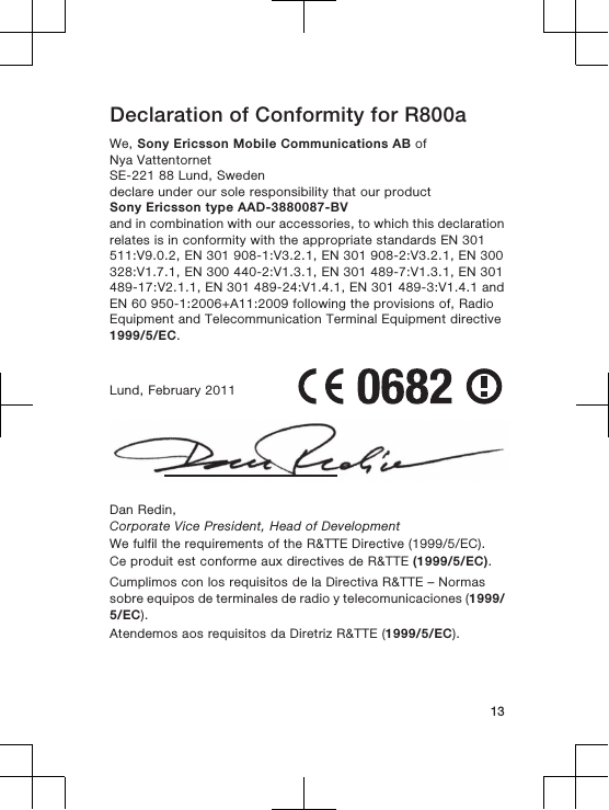 Declaration of Conformity for R800aWe, Sony Ericsson Mobile Communications AB ofNya VattentornetSE-221 88 Lund, Swedendeclare under our sole responsibility that our productSony Ericsson type AAD-3880087-BVand in combination with our accessories, to which this declarationrelates is in conformity with the appropriate standards EN 301511:V9.0.2, EN 301 908-1:V3.2.1, EN 301 908-2:V3.2.1, EN 300328:V1.7.1, EN 300 440-2:V1.3.1, EN 301 489-7:V1.3.1, EN 301489-17:V2.1.1, EN 301 489-24:V1.4.1, EN 301 489-3:V1.4.1 andEN 60 950-1:2006+A11:2009 following the provisions of, RadioEquipment and Telecommunication Terminal Equipment directive1999/5/EC.Lund, February 2011Dan Redin,Corporate Vice President, Head of DevelopmentWe fulfil the requirements of the R&amp;TTE Directive (1999/5/EC).Ce produit est conforme aux directives de R&amp;TTE (1999/5/EC).Cumplimos con los requisitos de la Directiva R&amp;TTE – Normassobre equipos de terminales de radio y telecomunicaciones (1999/5/EC).Atendemos aos requisitos da Diretriz R&amp;TTE (1999/5/EC).13