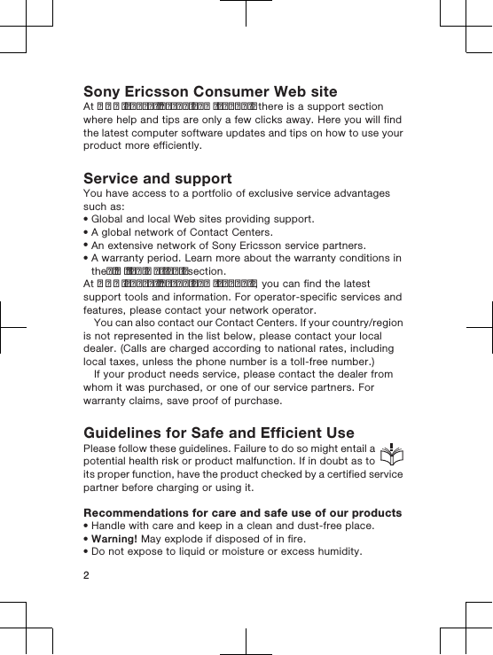 Sony Ericsson Consumer Web siteAt www.sonyericsson.com/support there is a support sectionwhere help and tips are only a few clicks away. Here you will findthe latest computer software updates and tips on how to use yourproduct more efficiently.Service and supportYou have access to a portfolio of exclusive service advantagessuch as:•Global and local Web sites providing support.•A global network of Contact Centers.•An extensive network of Sony Ericsson service partners.•A warranty period. Learn more about the warranty conditions intheLimited warrantysection.At www.sonyericsson.com/support, you can find the latestsupport tools and information. For operator-specific services andfeatures, please contact your network operator.You can also contact our Contact Centers. If your country/regionis not represented in the list below, please contact your localdealer. (Calls are charged according to national rates, includinglocal taxes, unless the phone number is a toll-free number.)If your product needs service, please contact the dealer fromwhom it was purchased, or one of our service partners. Forwarranty claims, save proof of purchase.Guidelines for Safe and Efficient UsePlease follow these guidelines. Failure to do so might entail apotential health risk or product malfunction. If in doubt as toits proper function, have the product checked by a certified servicepartner before charging or using it.Recommendations for care and safe use of our products•Handle with care and keep in a clean and dust-free place.•Warning! May explode if disposed of in fire.•Do not expose to liquid or moisture or excess humidity.2