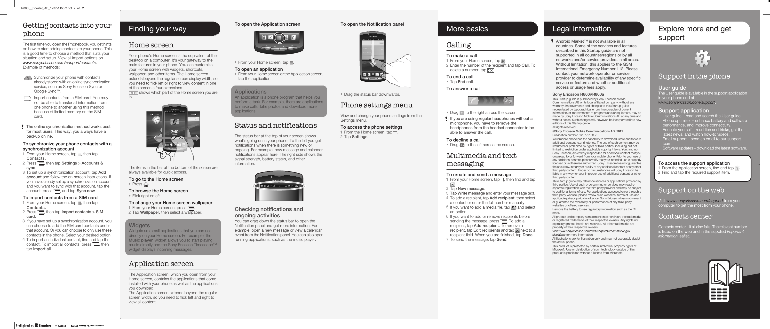 Getting contacts into yourphoneThe first time you open the Phonebook, you get hintson how to start adding contacts to your phone. Thisis a good time to choose a method that suits yoursituation and setup. View all import options onwww.sonyericsson.com/support/contacts.Example of methods:Synchronize your phone with contactsalready stored with an online synchronizationservice, such as Sony Ericsson Sync orGoogle Sync™.Import contacts from a SIM card. You maynot be able to transfer all information fromone phone to another using this methodbecause of limited memory on the SIMcard.The online synchronization method works bestfor most users. This way, you always have abackup online.To synchronize your phone contacts with asynchronization account1From your Home screen, tap  , then tap2Press  , then tap Settings &gt; Accounts &amp;sync.3To set up a synchronization account, tap Addaccount and follow the on-screen instructions. Ifyou have already set up a synchronization accountand you want to sync with that account, tap theaccount, press  , and tap Sync now.To import contacts from a SIM card1From your Home screen, tap  , then tap2Press  , then tap Import contacts &gt; SIMcard.3If you have set up a synchronization account, youcan choose to add the SIM card contacts underthat account. Or you can choose to only use thesecontacts in the phone. Select your desired option.4To import an individual contact, find and tap thecontact. To import all contacts, press  , thentap Import all.January 28, 2011  04:16:17To open the Application screen•From your Home screen, tap  .To open an application•From your Home screen or the Application screen,tap the application.ApplicationsAn application is a phone program that helps youperform a task. For example, there are applicationsto make calls, take photos and download moreapplications.Status and notificationsThe status bar at the top of your screen showswhat&apos;s going on in your phone. To the left you getnotifications when there is something new orongoing. For example, new message and calendarnotifications appear here. The right side shows thesignal strength, battery status, and otherinformation.Checking notifications andongoing activitiesYou can drag down the status bar to open theNotification panel and get more information. Forexample, open a new message or view a calendarevent from the Notification panel. You can also openrunning applications, such as the music player.January 28, 2011  04:16:17To open the Notification panel•Drag the status bar downwards.Phone settings menuView and change your phone settings from theSettings menu.To access the phone settings1From the Home screen, tap  .2Tap Settings.January 28, 2011  04:16:17More basicsCallingTo make a call1From your Home screen, tap  .2Enter the number of the recipient and tap Call. Todelete a number, tap  .To end a call•Tap End call.To answer a call•Drag   to the right across the screen.If you are using regular headphones without amicrophone, you have to remove theheadphones from the headset connector to beable to answer the call.To decline a call•Drag   to the left across the screen.Multimedia and textmessagingTo create and send a message1From your Home screen, tap  , then find and tap.2Tap New message.3Tap Write message and enter your message text.4To add a recipient, tap Add recipient, then selecta contact or enter the full number manually.5If you want to add a media file, tap   and selectan option.6If you want to add or remove recipients beforesending the message, press  . To add arecipient, tap Add recipient. To remove arecipient, tap Edit recipients and tap   next to arecipient field. When you are finished, tap Done.7To send the message, tap Send.January 28, 2011  04:16:17Legal informationAndroid Market™ is not available in allcountries. Some of the services and featuresdescribed in this Startup guide are notsupported in all countries/regions or by allnetworks and/or service providers in all areas.Without limitation, this applies to the GSMInternational Emergency Number 112. Pleasecontact your network operator or serviceprovider to determine availability of any specificservice or feature and whether additionalaccess or usage fees apply.Sony Ericsson R800i/R800aThis Startup guide is published by Sony Ericsson MobileCommunications AB or its local affiliated company, without anywarranty. Improvements and changes to this Startup guidenecessitated by typographical errors, inaccuracies of currentinformation, or improvements to programs and/or equipment, may bemade by Sony Ericsson Mobile Communications AB at any time andwithout notice. Such changes will, however, be incorporated into neweditions of this Startup guide.All rights reserved.©Sony Ericsson Mobile Communications AB, 2011Publication number: 1237-1153.Your mobile phone has the capability to download, store and forwardadditional content, e.g. ringtones. The use of such content may berestricted or prohibited by rights of third parties, including but notlimited to restriction under applicable copyright laws. You, and notSony Ericsson, are entirely responsible for additional content that youdownload to or forward from your mobile phone. Prior to your use ofany additional content, please verify that your intended use is properlylicensed or is otherwise authorized. Sony Ericsson does not guaranteethe accuracy, integrity or quality of any additional content or any otherthird party content. Under no circumstances will Sony Ericsson beliable in any way for your improper use of additional content or otherthird party content.This Startup guide may reference services or applications provided bythird parties. Use of such programming or services may requireseparate registration with the third party provider and may be subjectto additional terms of use. For applications accessed on or through athird-party website, please review such websites’ terms of use andapplicable privacy policy in advance. Sony Ericsson does not warrantor guarantee the availability or performance of any third-partywebsites or offered services.Remove the battery to see regulatory information such as the CEmark.All product and company names mentioned herein are the trademarksor registered trademarks of their respective owners. Any rights notexpressly granted herein are reserved. All other trademarks areproperty of their respective owners.Visit www.sonyericsson.com/cws/corporate/common/legal/disclaimer for more information.All illustrations are for illustration only and may not accurately depictthe actual phone.This product is protected by certain intellectual property rights ofMicrosoft. Use or distribution of such technology outside of thisproduct is prohibited without a license from Microsoft.January 28, 2011  04:16:172Explore more and getsupportSupport in the phoneUser guideThe User guide is available in the support applicationin your phone and atwww.sonyericsson.com/support.Support application•User guide – read and search the User guide.•Phone optimizer – enhance battery and softwareperformance, and improve connectivity.•Educate yourself – read tips and tricks, get thelatest news, and watch how-to videos.•Email support – send an email to our supportteam.•Software updates – download the latest software.To access the support application1From the Application screen, find and tap   .2Find and tap the required support item.Support on the webVisit www.sonyericsson.com/support from yourcomputer to get the most from your phone.Contacts centerContacts center – if all else fails. The relevant numberis listed on the web and in the supplied Importantinformation leaflet.January 28, 2011  04:16:18Finding your wayHome screenYour phone&apos;s Home screen is the equivalent of thedesktop on a computer. It&apos;s your gateway to themain features in your phone. You can customizeyour Home screen with widgets, shortcuts,wallpaper, and other items. The Home screenextends beyond the regular screen display width, soyou need to flick left or right to view content in oneof the screen&apos;s four extensions. shows which part of the Home screen you arein.24/06/20102:4007/01/2011The items in the bar at the bottom of the screen arealways available for quick access.To go to the Home screen•Press  .To browse the Home screen•Flick right or left.To change your Home screen wallpaper1From your Home screen, press  .2Tap Wallpaper, then select a wallpaper.WidgetsWidgets are small applications that you can usedirectly on your Home screen. For example, theMusic player  widget allows you to start playingmusic directly and the Sony Ericsson Timescape™widget displays incoming messages.Application screenThe Application screen, which you open from yourHome screen, contains the applications that comeinstalled with your phone as well as the applicationsyou download.The Application screen extends beyond the regularscreen width, so you need to flick left and right toview all content.January 28, 2011  04:16:17January 28, 2011  11:21:22.Contacts.ContactsFebruary 23, 2011  22:44:16R800i__Booklet_AE_1237-1153.2.pdf  2  of   2