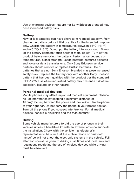 Use of charging devices that are not Sony Ericsson branded maypose increased safety risks.BatteryNew or idle batteries can have short-term reduced capacity. Fullycharge the battery before initial use. Use for the intended purposeonly. Charge the battery in temperatures between +5°C(+41°F)and +45°C(+113°F). Do not put the battery into your mouth. Do notlet the battery contacts touch another metal object. Turn off theproduct before removing the battery. Performance depends ontemperatures, signal strength, usage patterns, features selectedand voice or data transmissions. Only Sony Ericsson servicepartners should remove or replace built-in batteries. Use ofbatteries that are not Sony Ericsson branded may pose increasedsafety risks. Replace the battery only with another Sony Ericssonbattery that has been qualified with the product per the standardIEEE-1725. Use of an unqualified battery may present a risk of fire,explosion, leakage or other hazard.Personal medical devicesMobile phones may affect implanted medical equipment. Reducerisk of interference by keeping a minimum distance of15 cm(6 inches) between the phone and the device. Use the phoneat your right ear. Do not carry the phone in your breast pocket.Turn off the phone if you suspect interference. For all medicaldevices, consult a physician and the manufacturer.DrivingSome vehicle manufacturers forbid the use of phones in theirvehicles unless a handsfree kit with an external antenna supportsthe installation. Check with the vehicle manufacturer&apos;srepresentative to be sure that the mobile phone or Bluetoothhandsfree will not affect the electronic systems in the vehicle. Fullattention should be given to driving at all times and local laws andregulations restricting the use of wireless devices while drivingmust be observed.4