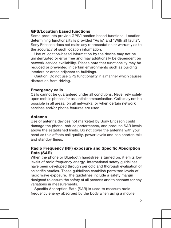 GPS/Location based functionsSome products provide GPS/Location based functions. Locationdetermining functionality is provided “As is” and “With all faults”.Sony Ericsson does not make any representation or warranty as tothe accuracy of such location information.Use of location-based information by the device may not beuninterrupted or error free and may additionally be dependent onnetwork service availability. Please note that functionality may bereduced or prevented in certain environments such as buildinginteriors or areas adjacent to buildings.Caution: Do not use GPS functionality in a manner which causesdistraction from driving.Emergency callsCalls cannot be guaranteed under all conditions. Never rely solelyupon mobile phones for essential communication. Calls may not bepossible in all areas, on all networks, or when certain networkservices and/or phone features are used.AntennaUse of antenna devices not marketed by Sony Ericsson coulddamage the phone, reduce performance, and produce SAR levelsabove the established limits. Do not cover the antenna with yourhand as this affects call quality, power levels and can shorten talkand standby times.Radio Frequency (RF) exposure and Specific AbsorptionRate (SAR)When the phone or Bluetooth handsfree is turned on, it emits lowlevels of radio frequency energy. International safety guidelineshave been developed through periodic and thorough evaluation ofscientific studies. These guidelines establish permitted levels ofradio wave exposure. The guidelines include a safety margindesigned to assure the safety of all persons and to account for anyvariations in measurements.Specific Absorption Rate (SAR) is used to measure radiofrequency energy absorbed by the body when using a mobile5