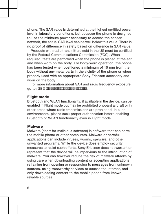 phone. The SAR value is determined at the highest certified powerlevel in laboratory conditions, but because the phone is designedto use the minimum power necessary to access the chosennetwork, the actual SAR level can be well below this value. There isno proof of difference in safety based on difference in SAR value.Products with radio transmitters sold in the US must be certifiedby the Federal Communications Commission (FCC). Whenrequired, tests are performed when the phone is placed at the earand when worn on the body. For body-worn operation, the phonehas been tested when positioned a minimum of 15 mm from thebody without any metal parts in the vicinity of the phone or whenproperly used with an appropriate Sony Ericsson accessory andworn on the body.For more information about SAR and radio frequency exposure,go to: www.sonyericsson.com/health.Flight modeBluetooth and WLAN functionality, if available in the device, can beenabled in Flight mode but may be prohibited onboard aircraft or inother areas where radio transmissions are prohibited. In suchenvironments, please seek proper authorisation before enablingBluetooth or WLAN functionality even in Flight mode.MalwareMalware (short for malicious software) is software that can harmthe mobile phone or other computers. Malware or harmfulapplications can include viruses, worms, spyware, and otherunwanted programs. While the device does employ securitymeasures to resist such efforts, Sony Ericsson does not warrant orrepresent that the device will be impervious to the introduction ofmalware. You can however reduce the risk of malware attacks byusing care when downloading content or accepting applications,refraining from opening or responding to messages from unknownsources, using trustworthy services to access the Internet, andonly downloading content to the mobile phone from known,reliable sources.6