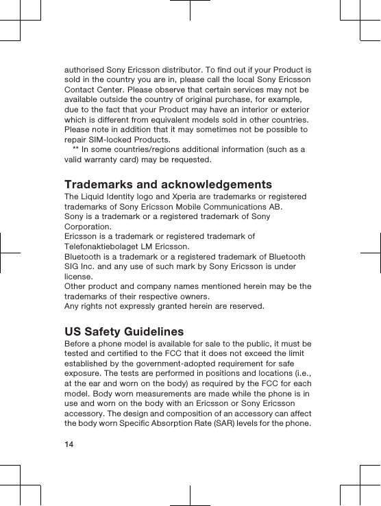 authorised Sony Ericsson distributor. To find out if your Product issold in the country you are in, please call the local Sony EricssonContact Center. Please observe that certain services may not beavailable outside the country of original purchase, for example,due to the fact that your Product may have an interior or exteriorwhich is different from equivalent models sold in other countries.Please note in addition that it may sometimes not be possible torepair SIM-locked Products.** In some countries/regions additional information (such as avalid warranty card) may be requested.Trademarks and acknowledgementsThe Liquid Identity logo and Xperia are trademarks or registeredtrademarks of Sony Ericsson Mobile Communications AB.Sony is a trademark or a registered trademark of SonyCorporation.Ericsson is a trademark or registered trademark ofTelefonaktiebolaget LM Ericsson.Bluetooth is a trademark or a registered trademark of BluetoothSIG Inc. and any use of such mark by Sony Ericsson is underlicense.Other product and company names mentioned herein may be thetrademarks of their respective owners.Any rights not expressly granted herein are reserved.US Safety GuidelinesBefore a phone model is available for sale to the public, it must betested and certified to the FCC that it does not exceed the limitestablished by the government-adopted requirement for safeexposure. The tests are performed in positions and locations (i.e.,at the ear and worn on the body) as required by the FCC for eachmodel. Body worn measurements are made while the phone is inuse and worn on the body with an Ericsson or Sony Ericssonaccessory. The design and composition of an accessory can affectthe body worn Specific Absorption Rate (SAR) levels for the phone.14