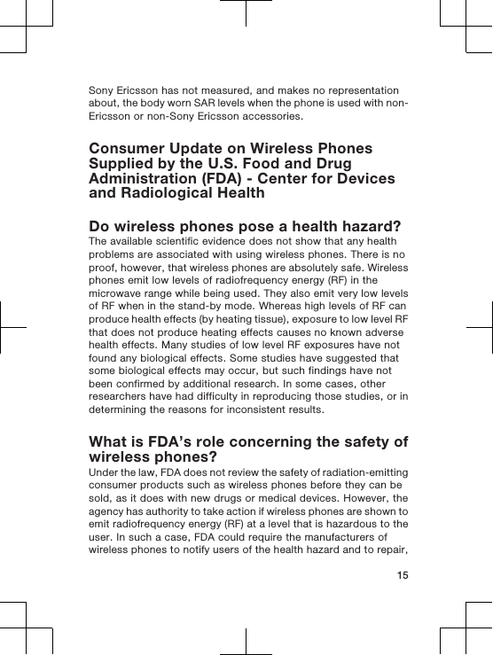 Sony Ericsson has not measured, and makes no representationabout, the body worn SAR levels when the phone is used with non-Ericsson or non-Sony Ericsson accessories.Consumer Update on Wireless PhonesSupplied by the U.S. Food and DrugAdministration (FDA) - Center for Devicesand Radiological HealthDo wireless phones pose a health hazard?The available scientific evidence does not show that any healthproblems are associated with using wireless phones. There is noproof, however, that wireless phones are absolutely safe. Wirelessphones emit low levels of radiofrequency energy (RF) in themicrowave range while being used. They also emit very low levelsof RF when in the stand-by mode. Whereas high levels of RF canproduce health effects (by heating tissue), exposure to low level RFthat does not produce heating effects causes no known adversehealth effects. Many studies of low level RF exposures have notfound any biological effects. Some studies have suggested thatsome biological effects may occur, but such findings have notbeen confirmed by additional research. In some cases, otherresearchers have had difficulty in reproducing those studies, or indetermining the reasons for inconsistent results.What is FDA’s role concerning the safety ofwireless phones?Under the law, FDA does not review the safety of radiation-emittingconsumer products such as wireless phones before they can besold, as it does with new drugs or medical devices. However, theagency has authority to take action if wireless phones are shown toemit radiofrequency energy (RF) at a level that is hazardous to theuser. In such a case, FDA could require the manufacturers ofwireless phones to notify users of the health hazard and to repair,15