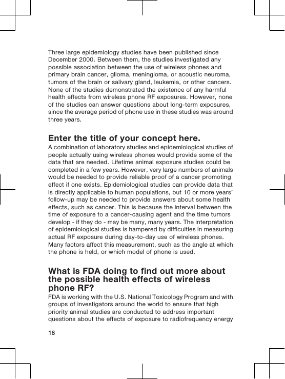 Three large epidemiology studies have been published sinceDecember 2000. Between them, the studies investigated anypossible association between the use of wireless phones andprimary brain cancer, glioma, meningioma, or acoustic neuroma,tumors of the brain or salivary gland, leukemia, or other cancers.None of the studies demonstrated the existence of any harmfulhealth effects from wireless phone RF exposures. However, noneof the studies can answer questions about long-term exposures,since the average period of phone use in these studies was aroundthree years.Enter the title of your concept here.A combination of laboratory studies and epidemiological studies ofpeople actually using wireless phones would provide some of thedata that are needed. Lifetime animal exposure studies could becompleted in a few years. However, very large numbers of animalswould be needed to provide reliable proof of a cancer promotingeffect if one exists. Epidemiological studies can provide data thatis directly applicable to human populations, but 10 or more years’follow-up may be needed to provide answers about some healtheffects, such as cancer. This is because the interval between thetime of exposure to a cancer-causing agent and the time tumorsdevelop - if they do - may be many, many years. The interpretationof epidemiological studies is hampered by difficulties in measuringactual RF exposure during day-to-day use of wireless phones.Many factors affect this measurement, such as the angle at whichthe phone is held, or which model of phone is used.What is FDA doing to find out more aboutthe possible health effects of wirelessphone RF?FDA is working with the U.S. National Toxicology Program and withgroups of investigators around the world to ensure that highpriority animal studies are conducted to address importantquestions about the effects of exposure to radiofrequency energy18