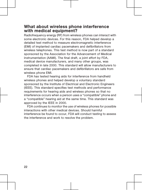 What about wireless phone interferencewith medical equipment?Radiofrequency energy (RF) from wireless phones can interact withsome electronic devices. For this reason, FDA helped develop adetailed test method to measure electromagnetic interference(EMI) of implanted cardiac pacemakers and defibrillators fromwireless telephones. This test method is now part of a standardsponsored by the Association for the Advancement of Medicalinstrumentation (AAMI). The final draft, a joint effort by FDA,medical device manufacturers, and many other groups, wascompleted in late 2000. This standard will allow manufacturers toensure that cardiac pacemakers and defibrillators are safe fromwireless phone EMI.FDA has tested hearing aids for interference from handheldwireless phones and helped develop a voluntary standardsponsored by the Institute of Electrical and Electronic Engineers(IEEE). This standard specifies test methods and performancerequirements for hearing aids and wireless phones so that nointerference occurs when a person uses a “compatible” phone anda “compatible” hearing aid at the same time. This standard wasapproved by the IEEE in 2000.FDA continues to monitor the use of wireless phones for possibleinteractions with other medical devices. Should harmfulinterference be found to occur, FDA will conduct testing to assessthe interference and work to resolve the problem.22