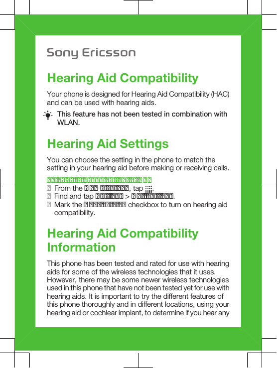 Hearing Aid CompatibilityYour phone is designed for Hearing Aid Compatibility (HAC)and can be used with hearing aids.This feature has not been tested in combination withWLAN.Hearing Aid SettingsYou can choose the setting in the phone to match thesetting in your hearing aid before making or receiving calls.To select a phone setting for HAC1From the Home screen, tap  .2Find and tap Settings &gt; Call settings.3Mark the Hearing aids checkbox to turn on hearing aidcompatibility.Hearing Aid CompatibilityInformationThis phone has been tested and rated for use with hearingaids for some of the wireless technologies that it uses.However, there may be some newer wireless technologiesused in this phone that have not been tested yet for use withhearing aids. It is important to try the different features ofthis phone thoroughly and in different locations, using yourhearing aid or cochlear implant, to determine if you hear any