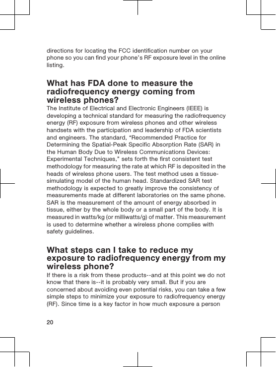 directions for locating the FCC identification number on yourphone so you can find your phone’s RF exposure level in the onlinelisting.What has FDA done to measure theradiofrequency energy coming fromwireless phones?The Institute of Electrical and Electronic Engineers (IEEE) isdeveloping a technical standard for measuring the radiofrequencyenergy (RF) exposure from wireless phones and other wirelesshandsets with the participation and leadership of FDA scientistsand engineers. The standard, “Recommended Practice forDetermining the Spatial-Peak Specific Absorption Rate (SAR) inthe Human Body Due to Wireless Communications Devices:Experimental Techniques,” sets forth the first consistent testmethodology for measuring the rate at which RF is deposited in theheads of wireless phone users. The test method uses a tissue-simulating model of the human head. Standardized SAR testmethodology is expected to greatly improve the consistency ofmeasurements made at different laboratories on the same phone.SAR is the measurement of the amount of energy absorbed intissue, either by the whole body or a small part of the body. It ismeasured in watts/kg (or milliwatts/g) of matter. This measurementis used to determine whether a wireless phone complies withsafety guidelines.What steps can I take to reduce myexposure to radiofrequency energy from mywireless phone?If there is a risk from these products--and at this point we do notknow that there is--it is probably very small. But if you areconcerned about avoiding even potential risks, you can take a fewsimple steps to minimize your exposure to radiofrequency energy(RF). Since time is a key factor in how much exposure a person20