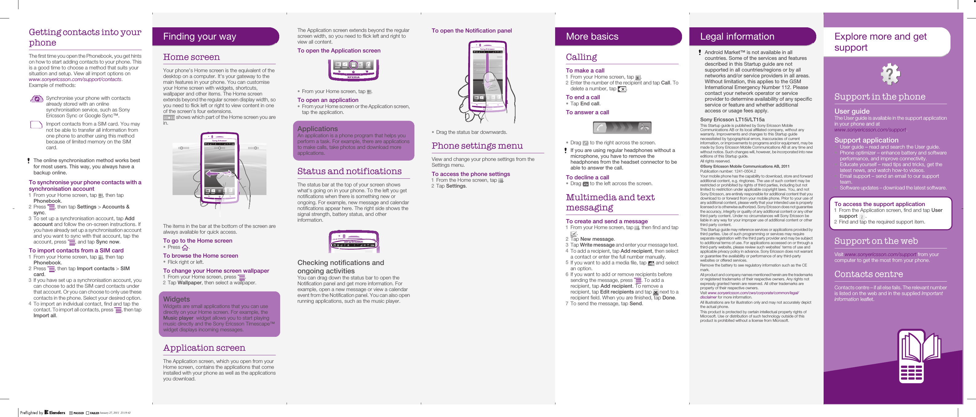 Getting contacts into yourphoneThe first time you open the Phonebook, you get hintson how to start adding contacts to your phone. Thisis a good time to choose a method that suits yoursituation and setup. View all import options onwww.sonyericsson.com/support/contacts.Example of methods:Synchronise your phone with contactsalready stored with an onlinesynchronisation service, such as SonyEricsson Sync or Google Sync™.Import contacts from a SIM card. You maynot be able to transfer all information fromone phone to another using this methodbecause of limited memory on the SIMcard.The online synchronisation method works bestfor most users. This way, you always have abackup online.To synchronise your phone contacts with asynchronisation account1From your Home screen, tap  , then tapPhonebook.2Press  , then tap Settings &gt; Accounts &amp;sync.3To set up a synchronisation account, tap Addaccount and follow the on-screen instructions. Ifyou have already set up a synchronisation accountand you want to sync with that account, tap theaccount, press  , and tap Sync now.To import contacts from a SIM card1From your Home screen, tap  , then tapPhonebook.2Press  , then tap Import contacts &gt; SIMcard.3If you have set up a synchronisation account, youcan choose to add the SIM card contacts underthat account. Or you can choose to only use thesecontacts in the phone. Select your desired option.4To import an individual contact, find and tap thecontact. To import all contacts, press  , then tapImport all.January 27, 2011  21:23:53The Application screen extends beyond the regularscreen width, so you need to flick left and right toview all content.To open the Application screen•From your Home screen, tap  .To open an application•From your Home screen or the Application screen,tap the application.ApplicationsAn application is a phone program that helps youperform a task. For example, there are applicationsto make calls, take photos and download moreapplications.Status and notificationsThe status bar at the top of your screen showswhat&apos;s going on in your phone. To the left you getnotifications when there is something new orongoing. For example, new message and calendarnotifications appear here. The right side shows thesignal strength, battery status, and otherinformation.Checking notifications andongoing activitiesYou can drag down the status bar to open theNotification panel and get more information. Forexample, open a new message or view a calendarevent from the Notification panel. You can also openrunning applications, such as the music player.January 27, 2011  21:23:53To open the Notification panel•Drag the status bar downwards.Phone settings menuView and change your phone settings from theSettings menu.To access the phone settings1From the Home screen, tap  .2Tap Settings.January 27, 2011  21:23:53More basicsCallingTo make a call1From your Home screen, tap  .2Enter the number of the recipient and tap Call. Todelete a number, tap  .To end a call•Tap End call.To answer a call•Drag   to the right across the screen.If you are using regular headphones without amicrophone, you have to remove theheadphones from the headset connector to beable to answer the call.To decline a call•Drag   to the left across the screen.Multimedia and textmessagingTo create and send a message1From your Home screen, tap  , then find and tap.2Tap New message.3Tap Write message and enter your message text.4To add a recipient, tap Add recipient, then selecta contact or enter the full number manually.5If you want to add a media file, tap   and selectan option.6If you want to add or remove recipients beforesending the message, press  . To add arecipient, tap Add recipient. To remove arecipient, tap Edit recipients and tap   next to arecipient field. When you are finished, tap Done.7To send the message, tap Send.January 27, 2011  21:23:53Legal informationAndroid Market™ is not available in allcountries. Some of the services and featuresdescribed in this Startup guide are notsupported in all countries/regions or by allnetworks and/or service providers in all areas.Without limitation, this applies to the GSMInternational Emergency Number 112. Pleasecontact your network operator or serviceprovider to determine availability of any specificservice or feature and whether additionalaccess or usage fees apply.Sony Ericsson LT15i/LT15aThis Startup guide is published by Sony Ericsson MobileCommunications AB or its local affiliated company, without anywarranty. Improvements and changes to this Startup guidenecessitated by typographical errors, inaccuracies of currentinformation, or improvements to programs and/or equipment, may bemade by Sony Ericsson Mobile Communications AB at any time andwithout notice. Such changes will, however, be incorporated into neweditions of this Startup guide.All rights reserved.©Sony Ericsson Mobile Communications AB, 2011Publication number: 1241-0504.Your mobile phone has the capability to download, store and forwardadditional content, e.g. ringtones. The use of such content may berestricted or prohibited by rights of third parties, including but notlimited to restriction under applicable copyright laws. You, and notSony Ericsson, are entirely responsible for additional content that youdownload to or forward from your mobile phone. Prior to your use ofany additional content, please verify that your intended use is properlylicensed or is otherwise authorized. Sony Ericsson does not guaranteethe accuracy, integrity or quality of any additional content or any otherthird party content. Under no circumstances will Sony Ericsson beliable in any way for your improper use of additional content or otherthird party content.This Startup guide may reference services or applications provided bythird parties. Use of such programming or services may requireseparate registration with the third party provider and may be subjectto additional terms of use. For applications accessed on or through athird-party website, please review such websites’ terms of use andapplicable privacy policy in advance. Sony Ericsson does not warrantor guarantee the availability or performance of any third-partywebsites or offered services.Remove the battery to see regulatory information such as the CEmark.All product and company names mentioned herein are the trademarksor registered trademarks of their respective owners. Any rights notexpressly granted herein are reserved. All other trademarks areproperty of their respective owners.Visit www.sonyericsson.com/cws/corporate/common/legal/disclaimer for more information.All illustrations are for illustration only and may not accurately depictthe actual phone.This product is protected by certain intellectual property rights ofMicrosoft. Use or distribution of such technology outside of thisproduct is prohibited without a license from Microsoft.January 27, 2011  21:23:532Explore more and getsupportSupport in the phoneUser guideThe User guide is available in the support applicationin your phone and atwww.sonyericsson.com/support.Support application•User guide – read and search the User guide.•Phone optimizer – enhance battery and softwareperformance, and improve connectivity.•Educate yourself – read tips and tricks, get thelatest news, and watch how-to videos.•Email support – send an email to our supportteam.•Software updates – download the latest software.To access the support application1From the Application screen, find and tap Usersupport  .2Find and tap the required support item.Support on the webVisit www.sonyericsson.com/support from yourcomputer to get the most from your phone.Contacts centreContacts centre – if all else fails. The relevant numberis listed on the web and in the supplied Importantinformation leaflet.January 27, 2011  21:23:53Finding your wayHome screenYour phone&apos;s Home screen is the equivalent of thedesktop on a computer. It&apos;s your gateway to themain features in your phone. You can customiseyour Home screen with widgets, shortcuts,wallpaper and other items. The Home screenextends beyond the regular screen display width, soyou need to flick left or right to view content in oneof the screen&apos;s four extensions. shows which part of the Home screen you arein.The items in the bar at the bottom of the screen arealways available for quick access.To go to the Home screen•Press  .To browse the Home screen•Flick right or left.To change your Home screen wallpaper1From your Home screen, press  .2Tap Wallpaper, then select a wallpaper.WidgetsWidgets are small applications that you can usedirectly on your Home screen. For example, theMusic player  widget allows you to start playingmusic directly and the Sony Ericsson Timescape™widget displays incoming messages.Application screenThe Application screen, which you open from yourHome screen, contains the applications that comeinstalled with your phone as well as the applicationsyou download.January 27, 2011  21:23:53January 27, 2011  23:19:42