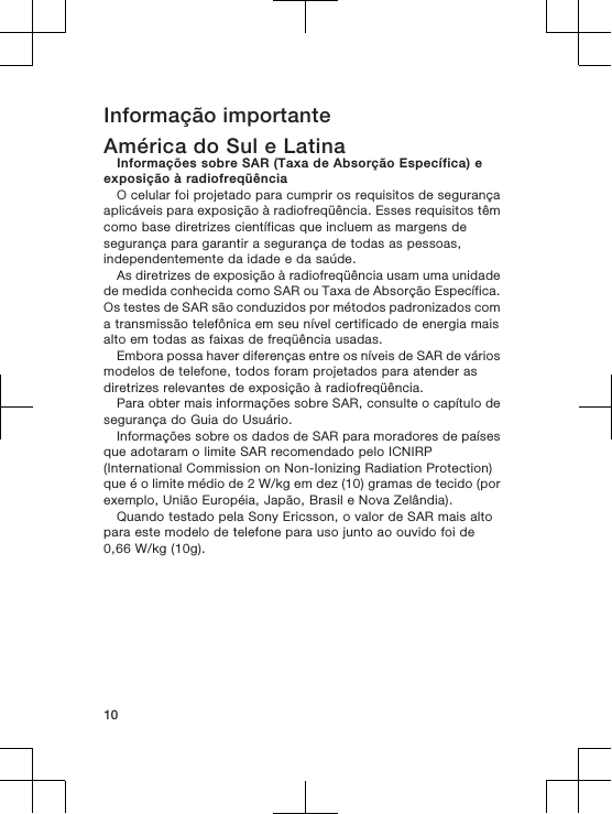 Informação importanteAmérica do Sul e LatinaInformações sobre SAR (Taxa de Absorção Específica) eexposição à radiofreqüênciaO celular foi projetado para cumprir os requisitos de segurançaaplicáveis para exposição à radiofreqüência. Esses requisitos têmcomo base diretrizes científicas que incluem as margens desegurança para garantir a segurança de todas as pessoas,independentemente da idade e da saúde.As diretrizes de exposição à radiofreqüência usam uma unidadede medida conhecida como SAR ou Taxa de Absorção Específica.Os testes de SAR são conduzidos por métodos padronizados coma transmissão telefônica em seu nível certificado de energia maisalto em todas as faixas de freqüência usadas.Embora possa haver diferenças entre os níveis de SAR de váriosmodelos de telefone, todos foram projetados para atender asdiretrizes relevantes de exposição à radiofreqüência.Para obter mais informações sobre SAR, consulte o capítulo desegurança do Guia do Usuário.Informações sobre os dados de SAR para moradores de paísesque adotaram o limite SAR recomendado pelo ICNIRP(International Commission on Non-Ionizing Radiation Protection)que é o limite médio de 2 W/kg em dez (10) gramas de tecido (porexemplo, União Européia, Japão, Brasil e Nova Zelândia).Quando testado pela Sony Ericsson, o valor de SAR mais altopara este modelo de telefone para uso junto ao ouvido foi de0,66 W/kg (10g).10