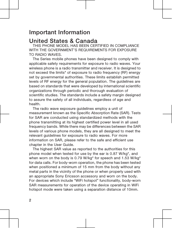 Important InformationUnited States &amp; CanadaTHIS PHONE MODEL HAS BEEN CERTIFIED IN COMPLIANCEWITH THE GOVERNMENT’S REQUIREMENTS FOR EXPOSURETO RADIO WAVES.The Series mobile phones have been designed to comply withapplicable safety requirements for exposure to radio waves. Yourwireless phone is a radio transmitter and receiver. It is designed tonot exceed the limits* of exposure to radio frequency (RF) energyset by governmental authorities. These limits establish permittedlevels of RF energy for the general population. The guidelines arebased on standards that were developed by international scientificorganizations through periodic and thorough evaluation ofscientific studies. The standards include a safety margin designedto assure the safety of all individuals, regardless of age andhealth.The radio wave exposure guidelines employ a unit ofmeasurement known as the Specific Absorption Rate (SAR). Testsfor SAR are conducted using standardized methods with thephone transmitting at its highest certified power level in all usedfrequency bands. While there may be differences between the SARlevels of various phone models, they are all designed to meet therelevant guidelines for exposure to radio waves. For moreinformation on SAR, please refer to the safe and efficient usechapter in the User Guide.The highest SAR value as reported to the authorities for thisphone model when tested for use by the ear is 0.87 W/kg*, andwhen worn on the body is 0.79 W/kg* for speech and 1.53 W/kg*for data calls. For body-worn operation, the phone has been testedwhen positioned a minimum of 15 mm from the body without anymetal parts in the vicinity of the phone or when properly used withan appropriate Sony Ericsson accessory and worn on the body.For devices which include “WiFi hotspot” functionality, body-wornSAR measurements for operation of the device operating in WiFihotspot mode were taken using a separation distance of 10mm.2