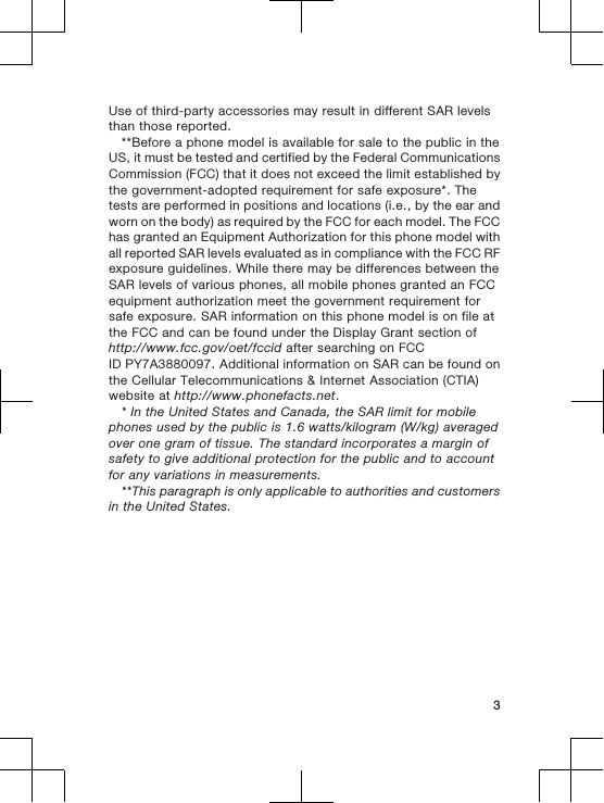 Use of third-party accessories may result in different SAR levelsthan those reported.**Before a phone model is available for sale to the public in theUS, it must be tested and certified by the Federal CommunicationsCommission (FCC) that it does not exceed the limit established bythe government-adopted requirement for safe exposure*. Thetests are performed in positions and locations (i.e., by the ear andworn on the body) as required by the FCC for each model. The FCChas granted an Equipment Authorization for this phone model withall reported SAR levels evaluated as in compliance with the FCC RFexposure guidelines. While there may be differences between theSAR levels of various phones, all mobile phones granted an FCCequipment authorization meet the government requirement forsafe exposure. SAR information on this phone model is on file atthe FCC and can be found under the Display Grant section ofhttp://www.fcc.gov/oet/fccid after searching on FCCID PY7A3880097. Additional information on SAR can be found onthe Cellular Telecommunications &amp; Internet Association (CTIA)website at http://www.phonefacts.net.* In the United States and Canada, the SAR limit for mobilephones used by the public is 1.6 watts/kilogram (W/kg) averagedover one gram of tissue. The standard incorporates a margin ofsafety to give additional protection for the public and to accountfor any variations in measurements.**This paragraph is only applicable to authorities and customersin the United States.3